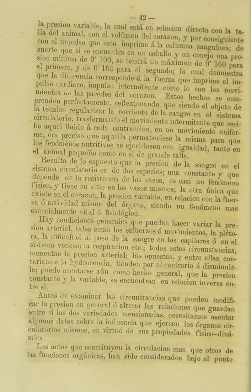 la presun variable, la cual está en relación directa con la a del animal, con el volumen del corazón, y por consiguiente suprfp UnpU ° qUe 6St0 imP1,ime ála columna sanguínea suelte que si se encuentra en un caballo y un conefo una’nrp sion mínima de 0' 100, se tendrá un rnáximun de 0’160 el pnmero, y de 0’ 105 para el segundo; lo cual demuesS que la diferencia corresponde ú la fuerza que imprime el mi- pu so cardiaco, impulso intermitente como lo son los movi- mientos ue las paredes del corazón. Estos hechos se com- pi enden perfectamente, reflexionando que siendo el objeto de la tensión regularizar la corriente de la sangre en el sistema cu dilatorio, trasformando el movimiento intermitente que reci- be aquel fluido a cada contracción, en un movimiento unifor me era preciso que aquella permaneciese la misma para que os fenómenos nutnüvos se ejecutasen con igualdad,lancen el animal pequeño como en el de grande talla. Resulta de lo espuesto que la presión de la sangre en el delpín CT!at0ri° es <le doS esPeciesi mía constante y que epende de la resistencia de los vasos, es casi un fenómeno ísico, y tiene su sitio en los vasos mismos; la otra única que xiste en el corazón, la presión variable, en relación con la fuer- za o actividad misma del órgano, siendo un fenómeno mas esencialmente vital ó fisiológico. Hay condiciones generales que pueden hacer variar la pre- n a! terial tales como los esfuerzos ó movimientos, la pléto- ia la dificultad al paso de la sangre en los capilares ó ^en el sistema venoso; la respiración etc.; todas estas circunstancias aumentan la presión arterial; las opuestas, y entre ellas con- taríamos la hydroceneia, tienden por el contrario á disminuir- la, puede asentarse aun como hecho general, que la presión constante y la variable, se encuentran en relación inversa en- Ll’G SI. Antes de examinar las circunstancias que pueden modifi car la presión en general ó alterar las relaciones que guardan entre si las dos variedades mencionadas, necesitamos asentar algunos datos sobre la influencia que ejercen los órganos cir- culatorios mismos, en virtud de sus propiedades físico-diná- mica. Los actos que constituyen la circulación mas que otros de las funciones orgánicas, lian sido considerados bajo el punto