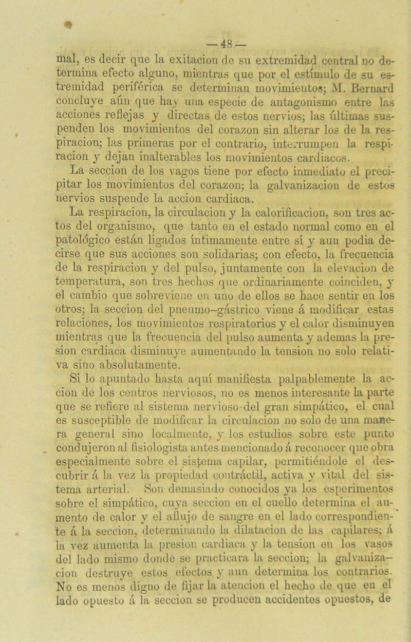 mal, es decir que la exitacion de su extremidad central no de- termina efecto alguno, mientras que por el estímulo de su es- tremidad periférica se determinan movimientos; M. Bernard concluye aún que hay una especie de antagonismo entre las acciones reflejas y directas de estos nervios; las últimas sus- penden los movimientos del corazón sin alterar los de la res- piración; las primeras por el contrario, interrumpen la respi- ración y dejan inalterables los movimientos cardiacos. La sección de los vagos tiene por efecto inmediato el preci- pitar los movimientos del corazón; la galvanización de estos nervios suspende la acción cardiaca. La respiración, la circulación y la calorificación, son tres ac- tos del organismo, que tanto en el estado normal como en el patológico están ligados íntimamente entre sí y aun podía de- cirse que sus acciones son solidarias; con efecto, la frecuencia de la respiración y del pulso, juntamente con la elevación de temperatura, son tres hechos que ordinariamente coinciden, y el cambio que sobreviene en uno de ellos se hace sentir en los oti'os; la sección del pneumo-gástrico viene á modificar estas relaciones, los movimientos respiratorios y el calor disminuyen mientras que la frecuencia del pulso aumenta y ademas la pre- sión cardiaca disminuye aumentando la tensión no solo relati- va siuo absolutamente. Si lo apuntado hasta aquí manifiesta palpablemente la ac- ción de los centros nerviosos, no es menos interesante la parte que se refiere al sistema nervioso-del gran simpático, el cual es susceptible de modificar la circulación no solo de una mane- ra general sino localmente, y los estudios sobre este punto condujeron al fisiológista antes mencionado á reconocer que obra especialmente sobre el sistema capilar, permitiéndole el des- cubrir á la vez la propiedad contráctil, activa y vital del sis- tema arterial. Son demasiado conocidos ya los experimentos sobre el simpático, cuya sección en el cuello determina el au- mento de calor y el aflujo de sangre en el lado correspondien- te á la sección, determinando la dilatación de las capilares; á la vez aumenta la presión cardiaca y la tensión en los vasos del lado mismo donde se practicara la sección; la galvaniza- ción destruye estos efectos y aun determina los contrarios. No es menos digno de fijarla atención el hecho de que en el lado opuesto á la sección se producen accidentes opuestos, de