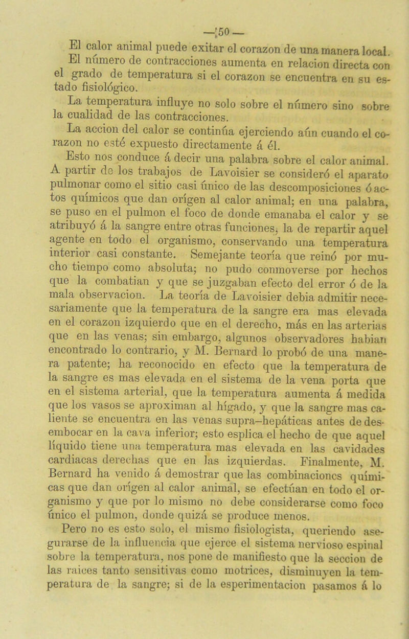 —'50— L1 calor animal puede exitar el corazón de una manera local. El número de contracciones aumenta en relación directa con el grado de temperatura si el corazón se encuentra en su es- tado fisiológico. La temperatura influye no solo sobre el número sino sobre la cualidad de las contracciones. La acción del calor se continúa ejerciendo aún cuando el co- razón no esté expuesto directamente á él. Esto nos conduce á decir una palabra sobre el calor animal. A partir de los trabajos de Lavoisier se consideró el aparato pulmonar como el sitio casi único de las descomposiciones ó ac- tos químicos que dan origen al calor animal; en una palabra, se puso en el pulmón el foco de donde emanaba el calor y se atribuyó a la sangre entre otras funciones, la de repartir aquel agente en todo el organismo, conservando una temperatura interior casi constante. Semejante teoría que reinó por mu- cho tiempo como absoluta; no pudo conmoverse por hechos que la combatían y que se juzgaban efecto del error ó de la mala observación. La teoría de Lavoisier debía admitir nece- sariamente que la temperatura de la sangre era mas elevada en el corazón izquierdo que en el derecho, más en las arterias que en las venas; sin embargo, algunos observadores habían encontrado lo contrario, y M. Bernard lo probó de una mane- ra patente; ha reconocido en efecto que la temperatura de la sangre es mas elevada en el sistema de la vena porta que en el sistema arterial, que la temperatura aumenta á medida que los vasos se aproximan al hígado, y que la sangi’e mas ca- liente se encuentra en las venas supra-hepáticas antes de des- embocar en la cava inferior; esto esplica el hecho de que aquel liquido tiene una temperatura mas elevada en las cavidades cardiacas derechas que en las izquierdas. Finalmente, M. Bernard ha venido á demostrar que las combinaciones quími- cas que dan origen al calor animal, se efectúan en todo el or- ganismo y que por lo mismo no debe considerarse como foco único el pulmón, donde quizá se produce menos. Pero no es esto solo, el mismo fisiologista, queriendo ase- gurarse de la influencia que ejerce el sistema nervioso espinal sobre la temperatura, nos pone de manifiesto que la sección de las raíces tanto sensitivas como motrices, disminuyen la tem- peratura de la sangre; si de la esperimentacion pasamos 6 lo