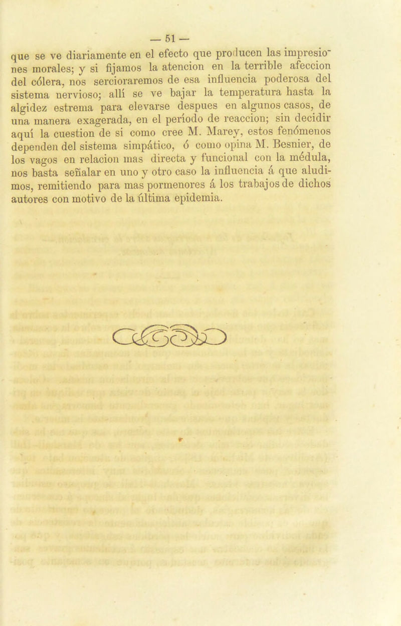 que se ve diariamente en el efecto que proilucen las impresio nes morales; y si fijamos la atención en la terrible afección del cólera, nos sercioraremos de esa influencia poderosa del sistema nervioso; allí se ve bajar la temperatura hasta la algidez estreñía para elevarse después en algunos casos, de una manera exagerada, en el periodo de reacción; sin decidir aquí la cuestión de si como cree M. Marey, estos fenómenos dependen del sistema simpático, ó como opina M. Besnier, de los vagos en relación mas directa y funcional con la médula, nos basta señalar en uno y otro caso la influencia 4 que aludi- mos, remitiendo para mas pormenores á los trabajos de dichos autores con motivo de la última epidemia.