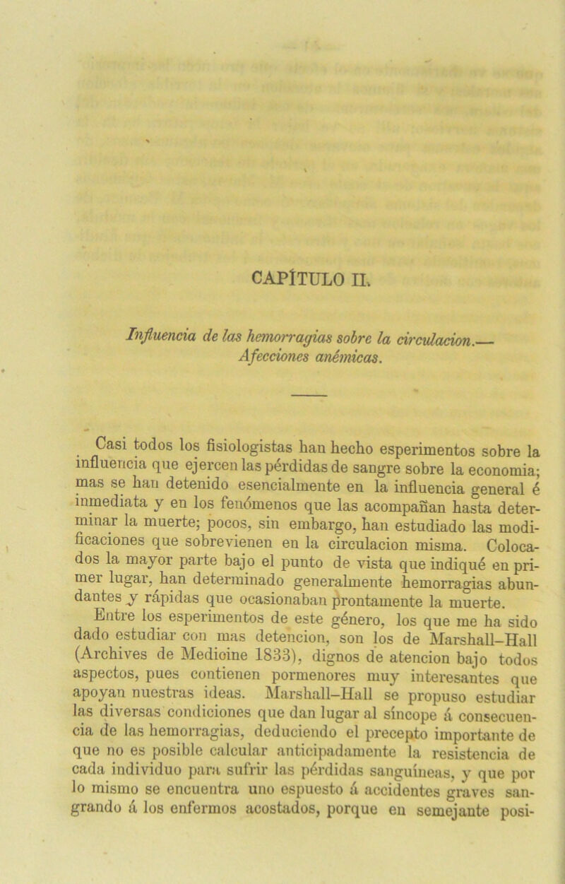 CAPÍTULO IL Influencia de las hemorragias sobre la circulación. Afecciones anémicas. Casi todos los fisiologistas han hecho esperimentos sobre la influencia que ejercen las pérdidas de sangre sobre la economía; mas se han detenido esencialmente en la influencia general é inmediata y en los fenómenos que las acompañan hasta deter- minar la muerte; pocos, sin embargo, han estudiado las modi- ficaciones que sobrevienen en la circulación misma. Coloca- dos la mayor parte bajo el punto de vista que indiqué en pri- mer lugar, han determinado generalmente hemorragias abun- dantes y rápidas que ocasionaban prontamente la muerte. Lntre los esperimentos de este género, los que me ha sido dado estudiar con mas detención, son los de Marshall-Hail (Archives de Medióme 1833), dignos de atención bajo todos aspectos, pues contienen pormenores muy interesantes que apoyan nuestras ideas. Marshall-Hall se propuso estudiar las diversas condiciones que dan lugar al sincope á consecuen- cia de las hemorragias, deduciendo el precepto importante de que no es posible calcular anticipadamente la resistencia de cada individuo para sufrir las pérdidas sanguíneas, y que por lo mismo se encuentra uno espuesto á accidentes graves san- grando á los enfermos acostados, porque en semejante posi-