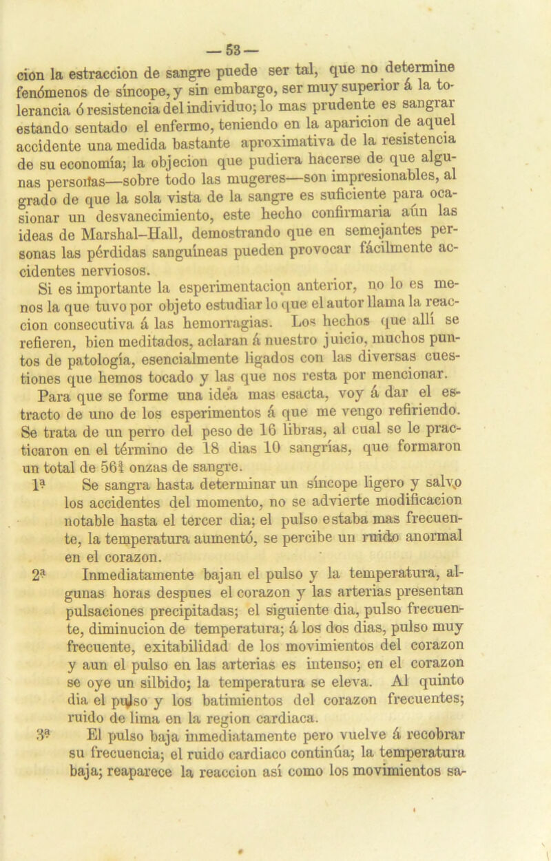 cion la estraccion de sangre puede serial, que no determine fenómenos de sincope, y sin embargo, ser muy superior á la to- lerancia ó resistencia del individuo; lo mas prudente es sangiai estando sentado el enfermo, teniendo en la aparición de aquel accidente una medida bastante aproximativa de la resistencia de su economía; la objeción que pudiera hacerse de que algu- nas persoitas—sobre todo las mugeres—son impresionables, al grado de que la sola vista de la sangre es suficiente para oca- sionar un desvanecimiento, este hecho confirmaría aun las ideas de Marshal-Hall, demostrando que en semejantes per- sonas las pérdidas sanguíneas pueden provocar fácilmente ac- cidentes nerviosos. Si es importante la esperimentacion anterior, no lo es me- nos la que tuvo por objeto estudiarlo que el autor llama la reac- ción consecutiva á las hemorragias. Los hechos que allí se refieren, bien meditados, aclaran á nuestro juicio, muchos pun- tos de patología, esencialmente ligados con las diversas cues- tiones que hemos tocado y las que nos resta por mencionar. Para que se forme una idea mas esacta, voy á dar el es- tracto de uno de los esperimentos á que me vengo refiriendo. Se trata de un perro del peso de 16 libras, al cual se le prac- ticaron en el término de 18 dias 10 sangrías, que formaron un total de 561 onzas de sangre. 1? Se sangra hasta determinar un síncope ligero y salvp los accidentes del momento, no se advierte modificación notable hasta el tercer dia; el pulso estaba mas frecuen- te, la temperatura aumentó, se percibe un ruido anormal en el corazón. 2* Inmediatamente bajan el pulso y la temperatura, al- gunas horas después el corazón y las arterias presentan pulsaciones precipitadas; el siguiente dia, pulso frecuen- te, diminución de temperatura; á los dos dias, pulso muy frecuente, exitabilidad de los movimientos del corazón y aun el pulso en las arterias es intenso; en el corazón se oye un silbido; la temperatura se eleva. Al quinto dia el pqlso y los batimientos del corazón frecuentes; ruido de lima en la región cardiaca. 3® El pulso baja inmediatamente pero vuelve á recobrar su frecuencia; el ruido cardiaco continúa; la temperatura baja; reaparece la reacción así como los movimientos sa-