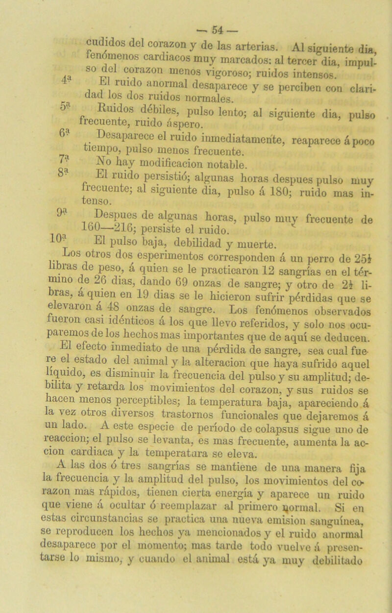 4? 6? 7? 8? —'54 — cuihdos del corazón y de las arterias. Al siguiente día, enómenos cardiacos muy marcados: al tercer dia, impul- so del corazón menos vigoroso; ruidos intensos. i 7 riU,do anormal desaparece y se perciben con clari- dad los dos ruidos normales. Ruidos débiles, pulso lento; al siguiente dia, pulso frecuente, ruido áspero. Desaparece el ruido inmediatamente, reaparece á poco tiempo, pulso menos frecuente. No hay modificación notable. Eli uido persistió; algunas horas después pulso muy frecuente; al siguiente dia, pulso á 180; ruido mas in- tenso. Después de algunas horas, pulso muy frecuente de 160—216; persiste el ruido. El pulso baja, debilidad y muerte. Los otros dos esperimentos corresponden á un perro de 25i libras de peso, á quien se le practicaron 12 sangrías en el tér- mino de -.6 dias, dando 69 onzas de sangre; y otro de 2£ li- bras, a quien en 19 dias se le hicieron sufrir pérdidas que se elevaron a 48 onzas de sangre. Los fenómenos observados fueron casi idénticos á los que llevo referidos, y solo nos ocu- paremos délos hechos mas importantes que de a^uí se deducen. efecto inmediato de una pérdida de sangre, sea cual fue ie el estado del animal y la alteración que haya sufrido aquel íqiudo, es disminuir la frecuencia del pulso y su amplitud; de- bilita y retarda los movimientos del corazón, y sus ruidos se lacen menos perceptibles; la temperatura baja, apareciendo á la vez otros diversos trastornos funcionales que dejaremos á un lado. A este especie de período de colapsus sigue uno de reacción; el pulso se levanta, es mas frecuente, aumenta la ac- ción cardiaca y la temperatura se eleva. A las dos ó tres sangrías se mantiene de una manera fija la frecuencia y la amplitud del pulso, los movimientos del co- razón mas rápidos, tienen cierta energía y aparece un ruido que viene á ocultar ó reemplazar al primero qormal. Si en estas circunstancias se practica una nueva emisión sanguínea, se reproducen los hechos ya mencionados y el ruido anormal desaparece por el momento; mas tarde todo vuelve á presen- tarse lo mismo, y cuando el animal está ya muy debilitado 9? 10?