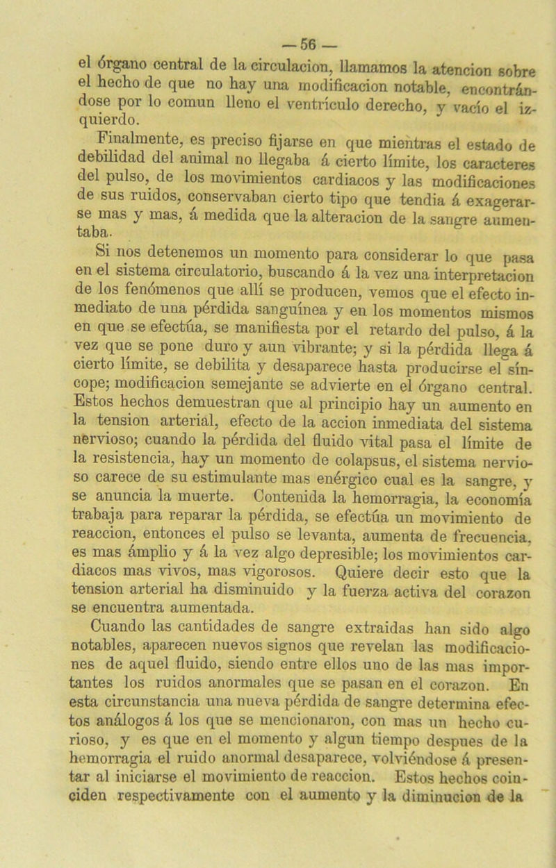 el órgano central de la circulación, llamamos la atención sobre el hecho de que no hay una modificación notable, encontrán- dose por lo común lleno el ventrículo derecho, v vacío el iz- quierdo. Finalmente, es preciso fijarse en que mientras el estado de debilidad del animal no llegaba á cierto límite, los caracteres del pulso, de los movimientos cardiacos y las modificaciones de sus ruidos, conservaban cierto tipo que tendia á exagerar- se mas y mas, a medida que la alteración de la sangre aumen- taba. Si nos detenemos un momento para considerar lo que pasa en el sistema circulatorio, buscando á la vez una interpretación de los fenómenos que allí se producen, vemos que el efecto in- mediato de una^pérdida sanguínea y en los momentos mismos en que se efectúa, se manifiesta por el retardo del pulso, á la vez que se pone duro y aun vibrante; y si la pérdida llega á cierto límite, se debilita y desaparece hasta producirse el sín- cope; modificación semejante se advierte en el órgano central. Estos hechos demuestran que al principio hay un aumento en la tensión arterial, efecto de la acción inmediata del sistema nervioso; cuando la pérdida del fluido vital pasa el límite de la resistencia, hay un momento de colapsus, el sistema nervio- so carece de su estimulante mas enérgico cual es la sangre, y se anuncia la muerte. Contenida la hemorragia, la economía trabaja para reparar la perdida, se efectúa un movimiento de reacción, entonces el pulso se levanta, aumenta de frecuencia, es mas amplio y á la vez algo depresible; los movimientos car- diacos mas vivos, mas vigorosos. Quiere decir esto que la tensión arterial ha disminuido y la fuerza activa del corazón se encuentra aumentada. Cuando las cantidades de sangre extraidas han sido algo notables, aparecen nuevos signos que revelan las modificacio- nes de aquel fluido, siendo entre ellos uno de las mas impor- tantes los ruidos anormales que se pasan en el corazón. En esta circunstancia una nueva pérdida de sangre determina efec- tos análogos á los que se mencionaron, con mas un hecho cu- rioso, y es que en el momento y algún tiempo después de la hemorragia el ruido anormal desaparece, volviéndose á presen- tar al iniciarse el movimiento de reacción. Estos hechos coiu- ciden respectivamente con el aumento y la diminución de la