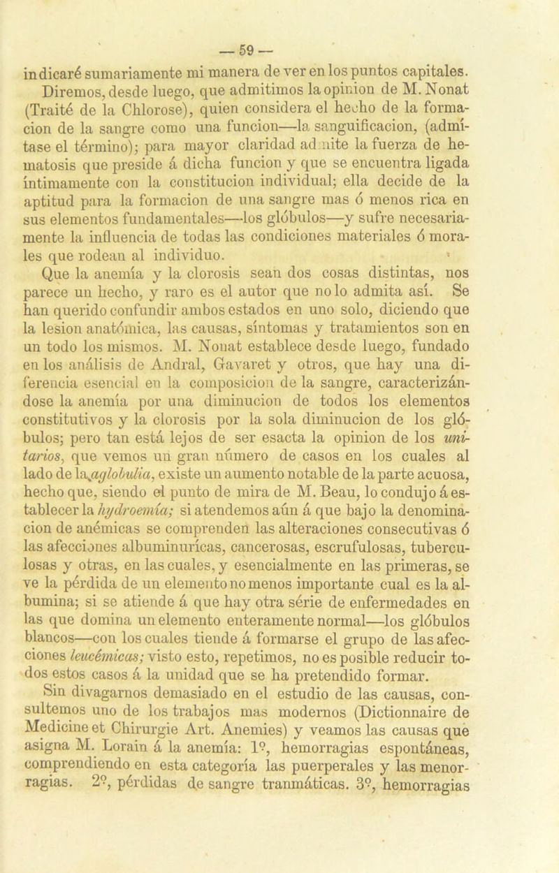 indicaré sumariamente mi manera de ver en los puntos capitales. Diremos, desde luego, que admitimos laopiniou de M. Nonat (Traité de la Chlorose), quien considera el hecho de la forma- ción de la sangre como una 1 unción—la sanguificacion, (admí- tase el término); para mayor claridad admite la fuerza de he- matosis que preside á dicha función y que se encuentra ligada íntimamente con la constitución individual; ella decide de la aptitud para la formación de una sangre mas ó menos rica en sus elementos fundamentales—los glóbulos—y sufre necesaria- mente la influencia de todas las condiciones materiales ó mora- les que rodean al individuo. • Que la anemia y la clorosis sean dos cosas distintas, nos parece un hecho, y raro es el autor que no lo admita así. Se han querido confundir ambos estados en uno solo, diciendo que la lesión anatómica, las causas, síntomas y tratamientos son en un todo los mismos. M. Nonat establece desde luego, fundado en los análisis de Andral, Gavaret y otros, que hay una di- ferencia esencial en la composición de la sangre, caracterizán- dose la anemia por una diminución de todos los elementos constitutivos y la clorosis por la sola diminución de los gló- bulos; pero tan está lejos de ser esacta la opinión de los uni- tarios, que vemos un gran número de casos en los cuales al lado de \\aglobulia, existe un aumento notable de la parte acuosa, hecho que, siendo el punto de mira de M. Beau, lo condujo á es- tablecer la hjdroemía; si atendemos aún á que bajo la denomina- ción de anémicas se comprenden las alteraciones consecutivas ó las afecciones albuminurícas, cancerosas, escrufulosas, tubercu- losas y otras, en las cuales, y esencialmente en las primeras, se ve la pérdida de un elemento no menos importante cual es la al- búmina; si se atiende á que hay otra serie de enfermedades en las que domina un elemento enteramente normal—los glóbulos blancos—con los cuales tiende á formarse el grupo de las afec- ciones leucémicas; visto esto, repetimos, no es posible reducir to- dos estos casos á la unidad que se ha pretendido formar. Sin divagamos demasiado en el estudio de las causas, con- sultemos uno de los trabajos mas modernos (Dictionnaire de Medicine et Chirurgie Art. Anemies) y veamos las causas que asigna M. Lorain á la anemia: 1?, hemorragias espontáneas, comprendiendo en esta categoría las puerperales y las menor- ragias. 2°, pérdidas de sangre traumáticas. 3°, hemorragias