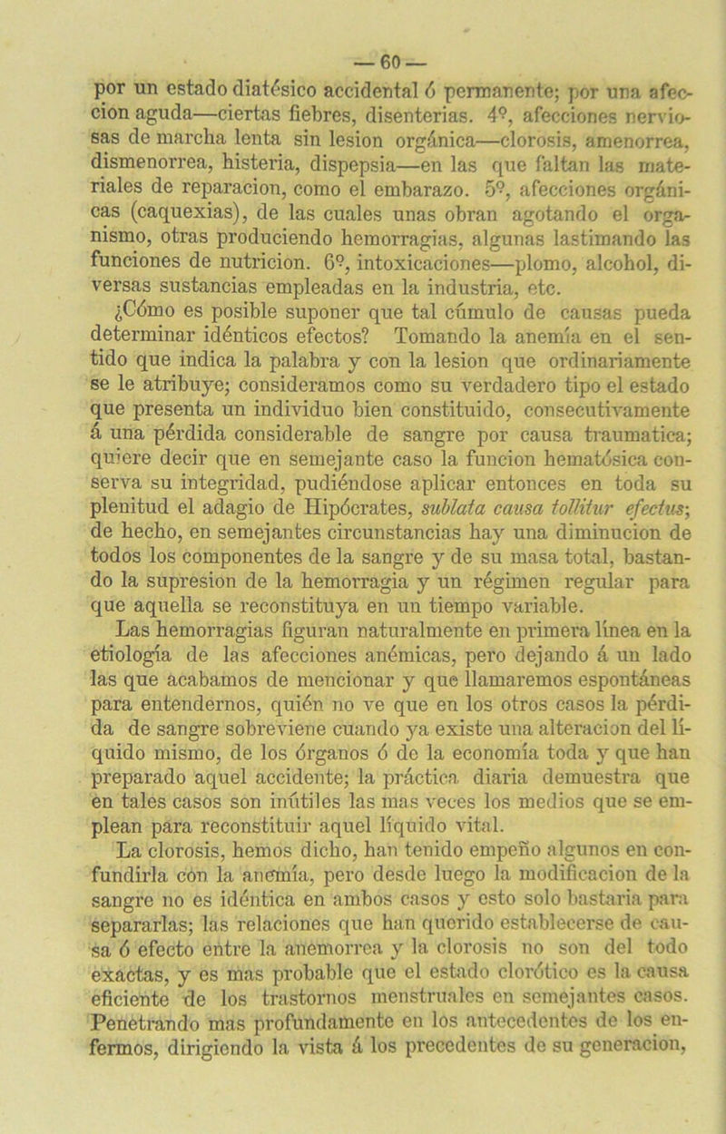 por un estado diatésico accidental ó permanente; por una afec- ción aguda—ciertas fiebres, disenterias. 4?, afecciones nervio- sas de marcha lenta sin lesión orgánica—clorosis, amenorrea, dismenorrea, histeria, dispepsia—en las que faltan las mate- riales de reparación, como el embarazo. 5°, afecciones orgáni- cas (caquexias), de las cuales unas obran agotando el orga- nismo, otras produciendo hemorragias, algunas lastimando las funciones de nutrición. 6?, intoxicaciones—plomo, alcohol, di- versas sustancias empleadas en la industria, etc. ¿Cómo es posible suponer que tal cúmulo de causas pueda determinar idénticos efectos? Tomando la anemia en el sen- tido que indica la palabra y con la lesión que ordinariamente se le atribuye; consideramos como su verdadero tipo el estado que presenta un individuo bien constituido, consecutivamente á una pérdida considerable de sangre por causa traumática; quiere decir que en semejante caso la función hematósica con- serva su integridad, pudiéndose aplicar entonces en toda su plenitud el adagio de Hipócrates, sublata causa tollitur efectus; de hecho, en semejantes circunstancias hay una diminución de todos los componentes de la sangre y de su masa total, bastan- do la supresión de la hemorragia y un régimen regular para que aquella se reconstituya en un tiempo variable. Las hemorragias figuran naturalmente en primera línea en la etiología de las afecciones anémicas, pero dejando á un lado las que acabamos de mencionar y que llamaremos espontáneas para entendernos, quién no ve que en los otros casos la pérdi- da de sangre sobreviene cuando ya existe una alteración del lí- quido mismo, de los órganos ó de la economía toda y que han preparado aquel accidente; la práctica diaria demuestra que en tales casos son inútiles las mas veces los medios que se em- plean para reconstituir aquel líquido vital. La clorosis, hemos dicho, han tenido empeño algunos en con- fundirla con la anemia, pero desde luego la modificación de la sangre no es idéntica en ambos casos y esto solo bastaría para separarlas; las relaciones que han querido establecerse de cau- sa ó efecto entre la anemorrea y la clorosis no son del todo exactas, y es mas probable que el estado clorótico es la causa eficiente de los trastornos menstruales en semejantes casos. Penetrando mas profundamente en los antecedentes de los en- fermos, dirigiendo la vista á los precedentes de su generación,