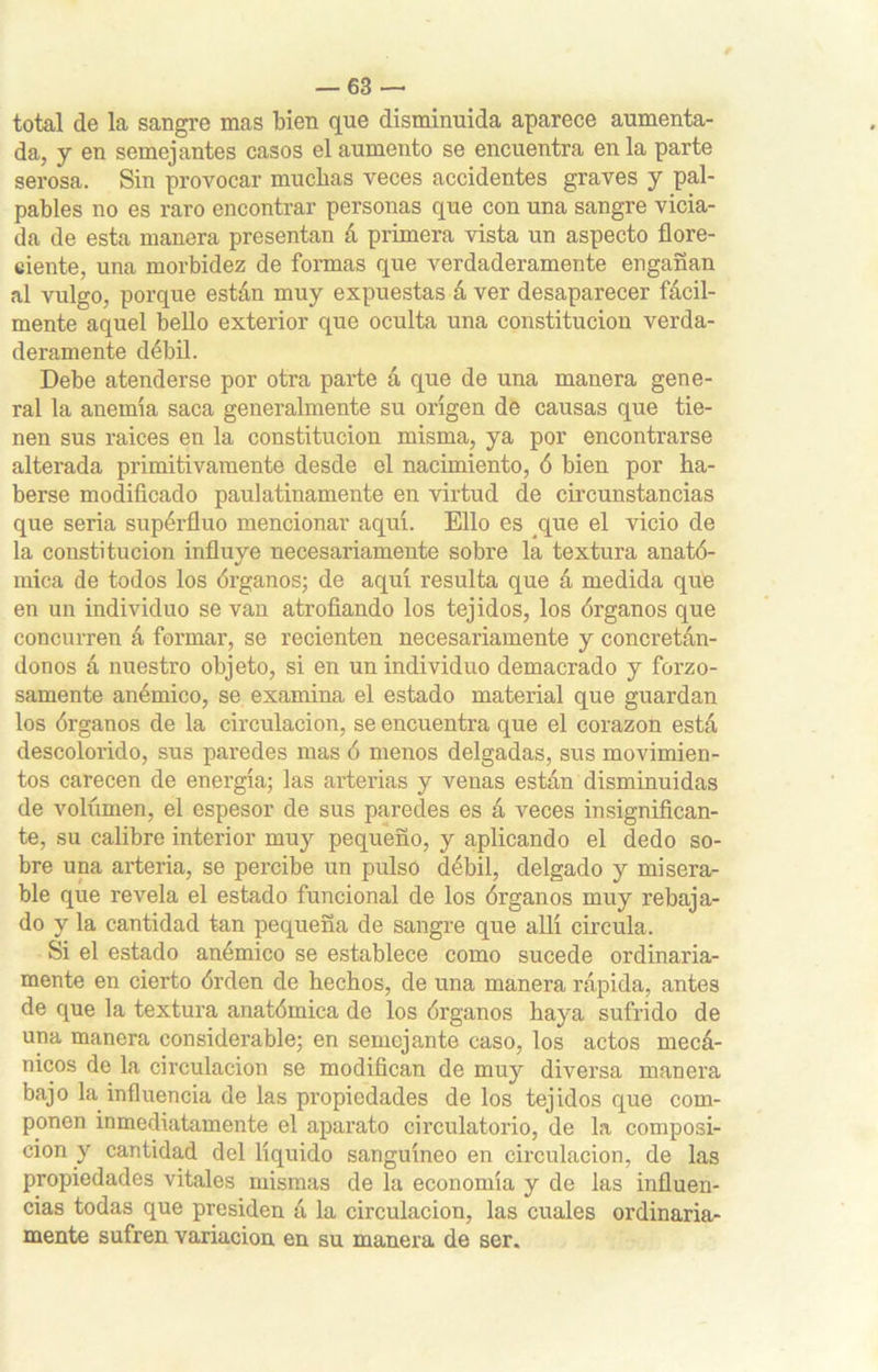 total de la sangre mas bien que disminuida aparece aumenta- da, y en semejantes casos el aumento se encuentra en la parte serosa. Sin provocar muchas veces accidentes graves y pal- pables no es raro encontrar personas que con una sangre vicia- da de esta manera presentan á primera vista un aspecto flore- ciente, una morbidez de formas que verdaderamente engañan al vulgo, porque están muy expuestas á ver desaparecer fácil- mente aquel bello exterior que oculta una constitución verda- deramente débil. Debe atenderse por otra parte á que de una manera gene- ral la anemia saca generalmente su origen de causas que tie- nen sus raices en la constitución misma, ya por encontrarse alterada primitivamente desde el nacimiento, ó bien por ha- berse modificado paulatinamente en virtud de circunstancias que seria supérfluo mencionar aquí. Ello es que el vicio de la constitución influye necesariamente sobre la textura anató- mica de todos los órganos; de aquí resulta que á medida que en un individuo se van atrofiando los tejidos, los órganos que concurren á formar, se recienten necesariamente y concretán- donos á nuestro objeto, si en un individuo demacrado y forzo- samente anémico, se examina el estado material que guardan los órganos de la circulación, se encuentra que el corazón está descolorido, sus paredes mas ó menos delgadas, sus movimien- tos carecen de energía; las arterias y venas están disminuidas de volúmen, el espesor de sus paredes es á veces insignifican- te, su calibre interior muy pequeño, y aplicando el dedo so- bre una arteria, se percibe un pulso débil, delgado y misera- ble que revela el estado funcional de los órganos muy rebaja- do y la cantidad tan pequeña de sangre que allí circula. Si el estado anémico se establece como sucede ordinaria- mente en cierto órden de hechos, de una manera rápida, antes de que la textura anatómica de los órganos haya sufrido de una manera considerable; en semejante caso, los actos mecá- nicos de la circulación se modifican de muy diversa manera bajo la influencia de las propiedades de los tejidos que com- ponen inmediatamente el aparato circulatorio, de la composi- ción y cantidad del líquido sanguíneo en circulación, de las propiedades vitales mismas de la economía y de las influen- cias todas que presiden á la circulación, las cuales ordinaria- mente sufren variación en su manera de ser.