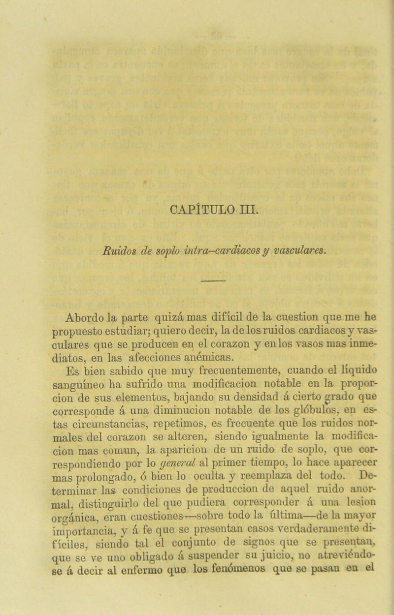 CAPÍTULO III. Ruidos de soplo mira-cardiacos y vasculares. Abordo la parte quizá mas difícil de la cuestión que me he propuesto estudiar; quiero decir, la de los ruidos cardiacos y vas- culares que se producen en el corazón y en los vasos mas inme- diatos, en las afecciones anémicas. Es bien sabido que muy frecuentemente, cuando el líquido sanguíneo ha sufrido una modificación notable en la propor- ción de sus elementos, bajando su densidad á cierto grado que corresponde á una diminución notable de los glóbulos, en es- tas circunstancias, repetimos, es frecuente que los ruidos nor- males del corazón se alteren, siendo igualmente la modifica- ción mas común, la aparición de un ruido de soplo, que cor- respondiendo por lo general al primer tiempo, lo hace aparecer mas prolongado, ó bien lo oculta y reemplaza del todo. De- terminar las condiciones de producción de aquel ruido anor- mal. distinguirlo del que pudiera corresponder á una lesión orgánica, eran cuestiones—sobre todo la última—de la mayor importancia, y á fe que se presentan casos verdaderamente di- fíciles, siendo tal el conjunto de signos que se presentan, que se ve uno obligado á suspender su juicio, no atreviéndo- se á decir al enfermo que los fenómenos que se pasan en el