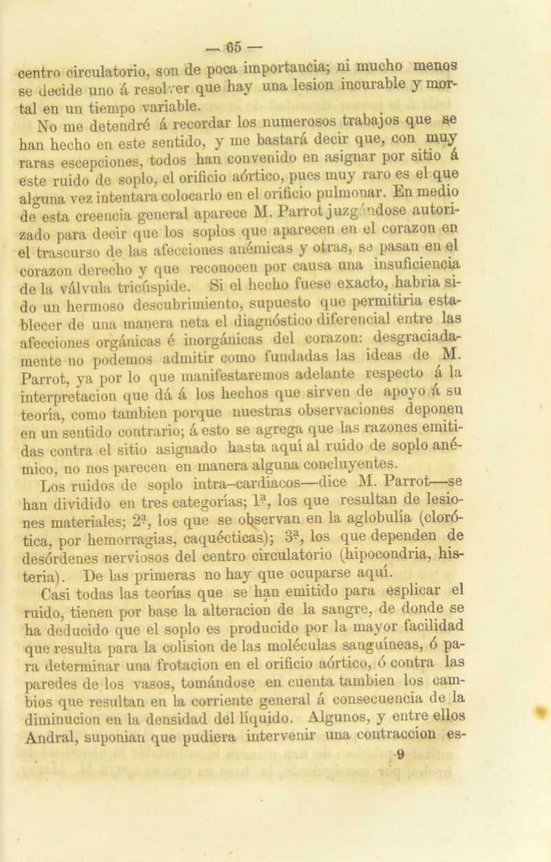 centro circulatorio, son de poca importancia; ni mucho menos se decide uno á resolver que hay una lesión incurable y mor- tal en un tiempo variable. No me detendré á recordar los numerosos trabajos que se han hecho en este sentido, y me bastará decir que, con muy raras escepciones, todos han convenido en asignai poi sitio este ruido de soplo, el orificio aórtico, pues muy raro es el que alguna vez intentara colocarlo en el orificio pulmonar. Ln medio de*esta creencia general aparece M. Parrot juzgándose autori- zado para decir que los soplos que aparecen en el corazón en ©1 trascurso de las afecciones anémicas y otias? se pasan en el corazón derecho y que reconocen por causa una insuficiencia de la válvula tricúspide. Si el hecho fuese exacto,, habría si- do un hermoso descubrimiento, supuesto que permitiría esta- blecer de una manera neta el diagnóstico diferencial entre las afecciones orgánicas é inorgánicas del corazón:. desgraciada- mente no podemos admitir como fundadas las ideas de Parrot, ya por lo que manifestaremos adelante respecto á la interpretación que dá á los hechos que sirven de apoyo á su teoría, como también porque nuestras observaciones deponen en un sentido contrario; á esto se agrega que las razones emiti- das contra el sitio asignado hasta aquí al ruido de soplo ané- mico, no nos parecen en manera alguna concluyentes. Los ruidos de soplo intra-cardiacos—dice M. Parrot—-se han dividido eu tres categorías; l-1, los que resultan de lesio- nes materiales; 2^, los que se observan en la aglobulía (cloró- tica, por hemorragias, caquécticas); ¿P, los que dependen de desórdenes nerviosos del centro circulatorio (hipocondría, his- teria) . De las primeras no hay que ocuparse aquí. Casi todas las teorías que se han emitido para esplicar el ruido, tienen por base la alteración de la sangre, de donde se ha deducido que el soplo es producido por la mayor facilidad que resulta para la colisión de las moléculas sanguíneas, ó pa- ra determinar una frotación en el orificio aórtico, ó contra las paredes de los vasos, tomándose en cuenta también los cam- bios que resultan en la corriente general á consecuencia de la diminución en la densidad del líquido. Algunos, y entre ellos Andral, suponian que pudiera intervenir una contracción es- 9