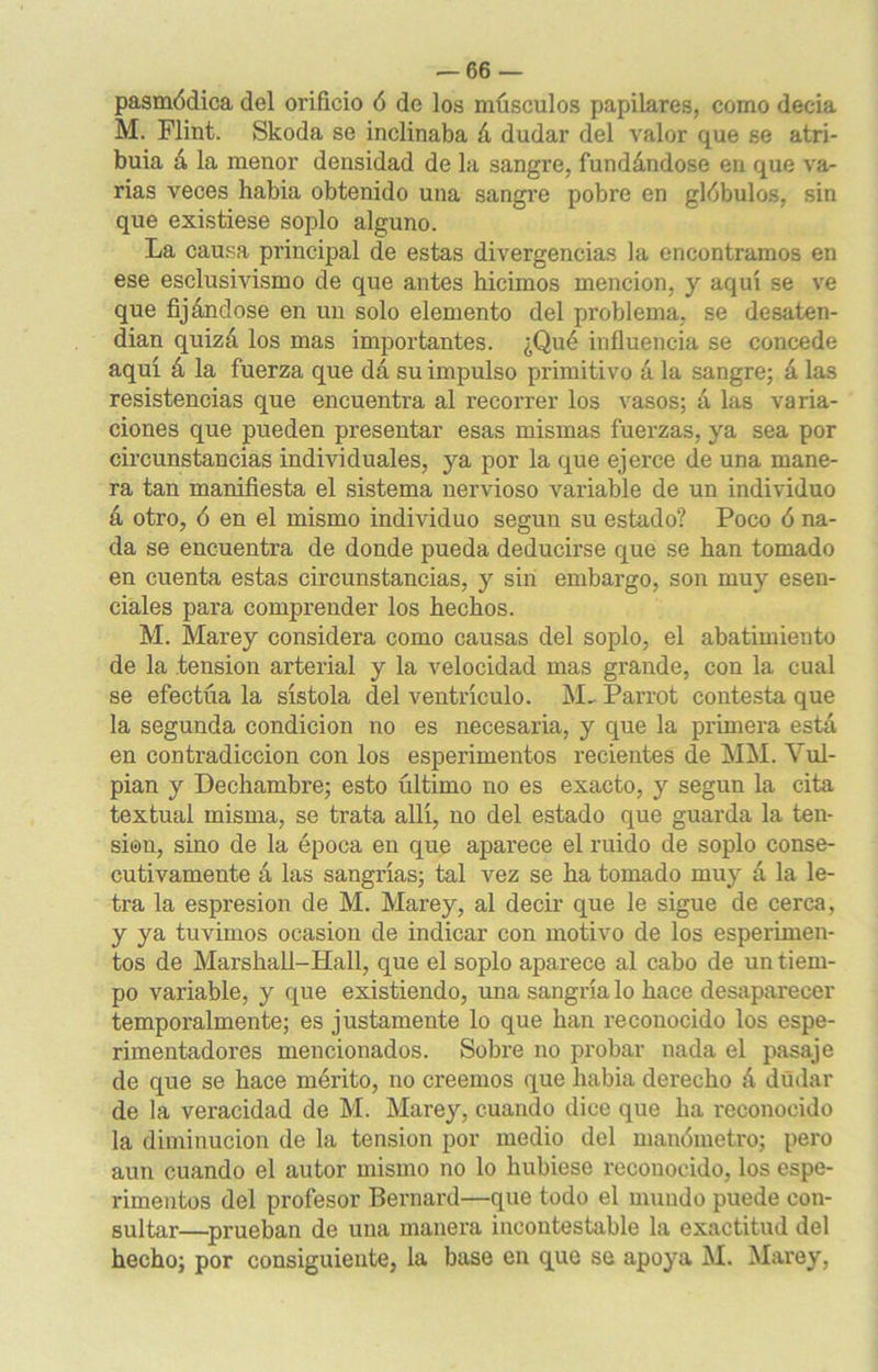 pasmódica del orificio ó de los músculos papilares, como decia M. Flint. Skoda se inclinaba á dudar del valor que se atri- buía a la menor densidad de la sangre, fundándose en que va- rias veces había obtenido una sangre pobre en glóbulos, sin que existiese soplo alguno. La causa principal de estas divergencias la encontramos en ese esclusivismo de que antes hicimos mención, y aquí se ve que fijándose en un solo elemento del problema, se desaten- dían quizá los mas importantes. ¿Qué influencia se concede aquí á la fuerza que dá su impulso primitivo á la sangre; á las resistencias que encuentra al recorrer los vasos; á las varia- ciones que pueden presentar esas mismas fuerzas, ya sea por circunstancias individuales, ya por la que ejerce de una mane- ra tan manifiesta el sistema nervioso variable de un individuo á otro, ó en el mismo individuo según su estado? Poco ó na- da se encuentra de donde pueda deducirse que se han tomado en cuenta estas circunstancias, y sin embargo, son muy esen- ciales para comprender los hechos. M. Marey considera como causas del soplo, el abatimiento de la tensión arterial y la velocidad mas grande, con la cual se efectúa la sístola del ventrículo. M- Parrot contesta que la segunda condición no es necesaria, y que la primera está en contradicción con los esperimentos recientes de MM. Vul- pian y Dechambre; esto último no es exacto, y según la cita textual misma, se trata allí, no del estado que guarda la ten- sión, sino de la época en que aparece el ruido de soplo conse- cutivamente á las sangrías; tal vez se ha tomado muy á la le- tra la espresion de M. Marey, al decir que le sigue de cerca, y ya tuvimos ocasión de indicar con motivo de los esperimen- tos de Marshall-Hall, que el soplo aparece al cabo de un tiem- po variable, y que existiendo, una sangría lo hace desaparecer temporalmente; es justamente lo que han reconocido los espe- rimentadores mencionados. Sobre no probar nada el pasaje de que se hace mérito, no creemos que había derecho á dudar de la veracidad de M. Marey, cuando dice que ha reconocido la diminución de la tensión por medio del manómetro; pero aun cuando el autor mismo no lo hubiese reconocido, los espe- rimentos del profesor Bernard—que todo el mundo puede con- sultar—prueban de una manera incontestable la exactitud del hecho; por consiguiente, la base en que se apoya M. Marey,