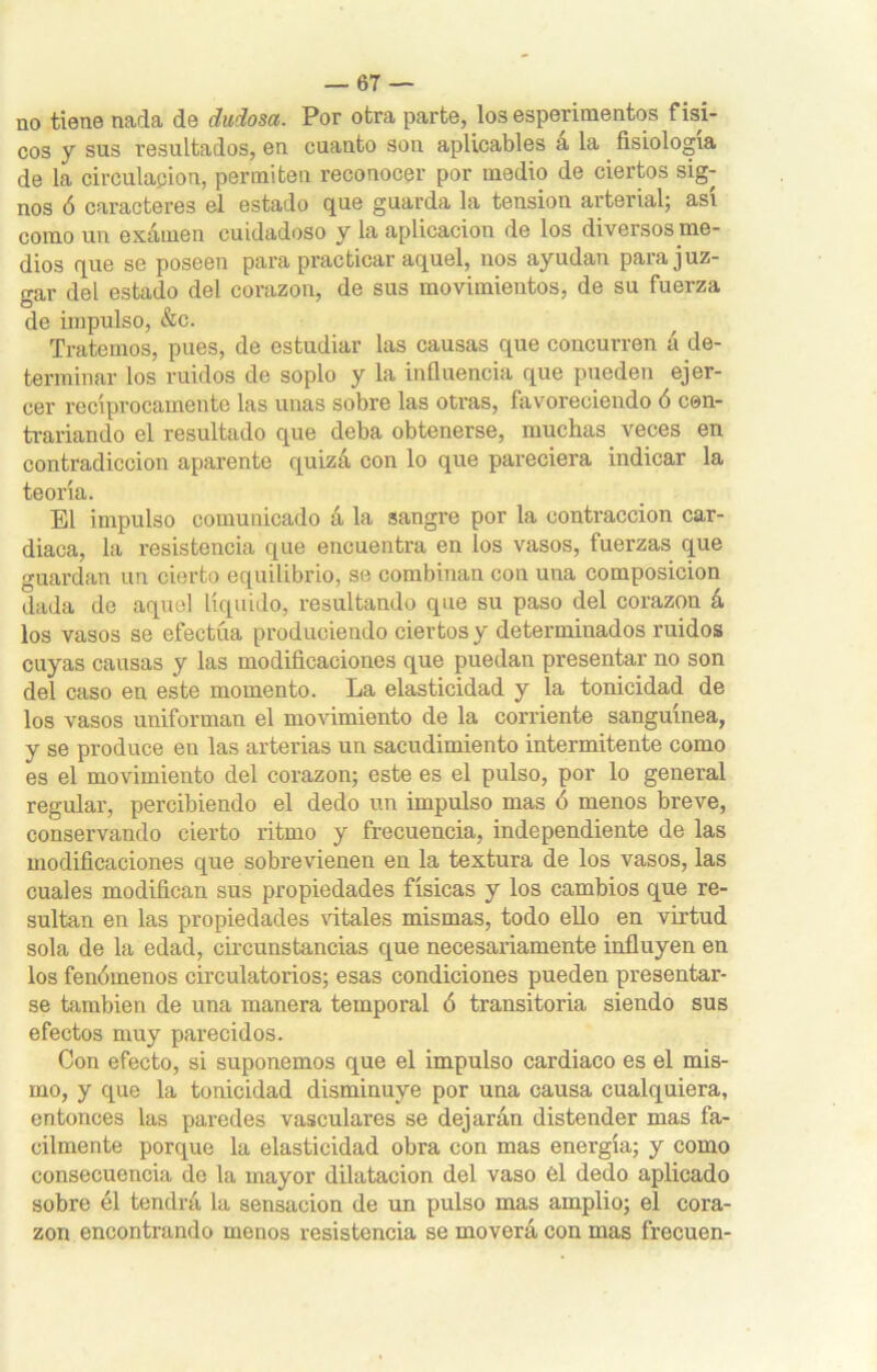 no tiene nada de dudosa. Por otra parte, los esperimentos físi- cos y sus resultados, en cuanto son aplicables á la fisiología de la circulación, permiten reconocer por medio de ciertos sig- nos ó caracteres el estado que guarda la tensión arterial; así como un examen cuidadoso y la aplicación de los diversos me- dios que se poseen para practicar aquel, nos ayudan para juz- gar del estado del corazón, de sus movimientos, de su fuerza de impulso, &c. Tratemos, pues, de estudiar las causas que concurren á de- terminar los ruidos de soplo y la influencia que pueden ejer- cer recíprocamente las unas sobre las otras, favoreciendo ó cen- trariando el resultado que deba obtenerse, muchas veces en contradicción aparente quizá con lo que pareciera indicar la teoría. El impulso comunicado á la sangre por la contracción car- diaca, la resistencia que encuentra en los vasos, fuerzas que guardan un cierto equilibrio, se combinan con una composición dada de aquel líquido, resultando que su paso del corazón á los vasos se efectúa produciendo ciertos y determinados ruidos cuyas causas y las modificaciones que puedan presentar no son del caso en este momento. La elasticidad y la tonicidad de los vasos uniforman el movimiento de la corriente sanguínea, y se produce eu las arterias un sacudimiento intermitente como es el movimiento del corazón; este es el pulso, por lo general regular, percibiendo el dedo un impulso mas ó menos breve, conservando cierto ritmo y frecuencia, independiente de las modificaciones que sobrevienen en la textura de los vasos, las cuales modifican sus propiedades físicas y los cambios que re- sultan en las propiedades vitales mismas, todo ello en virtud sola de la edad, circunstancias que necesariamente influyen en los fenómenos circulatorios; esas condiciones pueden presentar- se también de una manera temporal ó transitoria siendo sus efectos muy parecidos. Con efecto, si suponemos que el impulso cardiaco es el mis- mo, y que la tonicidad disminuye por una causa cualquiera, entonces las paredes vasculares se dejarán distender mas fá- cilmente porque la elasticidad obra con mas energía; y como consecuencia de la mayor dilatación del vaso él dedo aplicado sobre él tendrá la sensación de un pulso mas amplio; el cora- zón encontrando menos resistencia se moverá con mas frecuen-