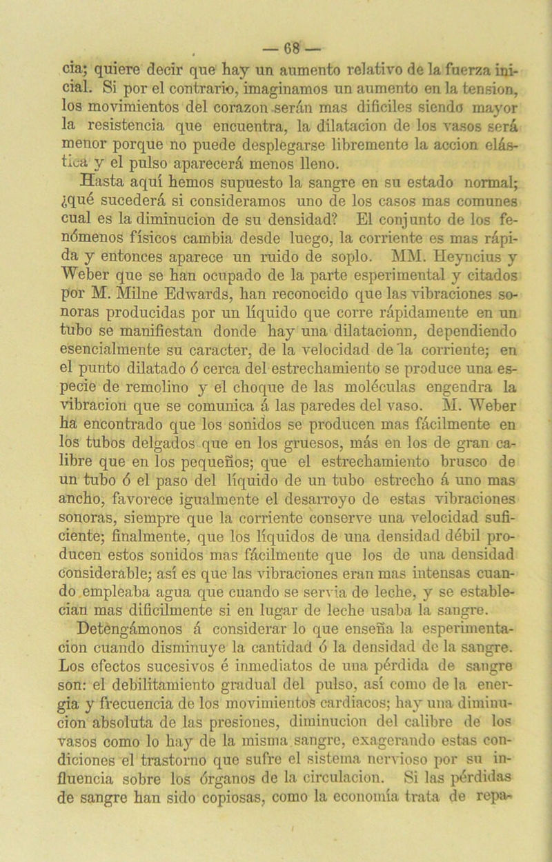 cia; quiere decir que hay un aumento í’elativo de la fuerza ini- cial. Si por el contrario, imaginamos un aumento en la tensión, los movimientos del corazón serán mas difíciles siendo mayor la resistencia que encuentra, la dilatación de los vasos será menor porque no puede desplegarse libremente la acción elás- tica y el pulso aparecerá menos lleno. Hasta aquí hemos supuesto la sangre en su estado normal; ¿qué sucederá si consideramos uno de los casos mas comunes cual es la diminución de su densidad? El conjunto de los fe- nómenos físicos cambia desde luego, la corriente es mas rápi- da y entonces aparece un ruido de soplo. MM. Heyncius y Weber que se han ocupado de la parte esperimental y citados por M. Milne Edwards, han reconocido que las vibraciones so- noras producidas por un líquido que corre rápidamente en un tubo se manifiestan donde hay una dilatacionn, dependiendo esencialmente su carácter, de la velocidad de la corriente; en el punto dilatado ó cerca del estrechamiento se produce una es- pecie de remolino y el choque de las moléculas engendra la vibración que se comunica á las paredes del vaso. M. Weber ha encontrado que los sonidos se producen mas fácilmente en los tubos delgados que en los gruesos, más en los de gran ca- libre que en los pequeños; que el estrechamiento brusco de un tubo ó el paso del líquido de un tubo estrecho á uno mas ancho, favorece igualmente el desarroyo de estas vibraciones sonoras, siempre que la corriente conserve una velocidad sufi- ciente; finalmente, que los líquidos de una densidad débil pro- ducen estos sonidos mas fácilmente que los de una densidad considerable; así es que las vibraciones eran mas intensas cuan- do empleaba agua que cuando se servia de leche, y se estable- cían mas difícilmente si en lugar de leche usaba la sangre. Detengámonos á considerar lo que enseña la esperimenta- cion cuando disminuye la cantidad ó la densidad de la sangre. Los efectos sucesivos é inmediatos de una pérdida de sangre son: el debilitamiento gradual del pulso, así como de la ener- gía y frecuencia de los movimientos cardiacos; hay una diminu- ción absoluta de las presiones, diminución del calibre de los vasos como lo hay de la misma sangre, exagerando estas con- diciones el trastorno que sufre el sistema nervioso por su in- fluencia sobre los órganos de la circulación. Si las pérdidas de sangre han sido copiosas, como la economía trata de repa.-