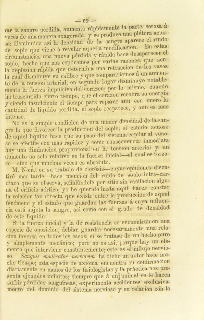 rar la sangre perdida, aumenta rápidamente la paite serosa á veces de una manera exagerada, y se produce una plétora acuo- sa: disminuida así la densidad de la sangre aparece el ruido de soplo que viene á revelar aquella modificación, bn este circunstancias una nueva pérdida y rápida hace desaparecer el soplo, hecho que nos esplicamos por vanas razones, que son. la deplesion rápida que determina una retracción de los vasos la cual disminuye su calibre y que compararíamos a un aumen- to de la tensión arterial; en segundo lagar disminuye notable- mente la fuerza impulsiva del corazón; por lo mismo, cuando ha trascurrido cierto tiempo, que el corazón recobra su eneig a y siendo insuficiente el tiempo para reparar aun con suei o a cantidad de líquido perdida, el soplo reaparece, y aun es mas intenso. . No es la simple condición de una menor densidad de la san- gre la que favorece la producción del soplo; el estado acuoso de aquel líquido hace que su paso del sistema capilar al veno- so se efectúe con mas rapidez y como consecuencia inmediata hay una diminución proporcional en la tensión ^arterial y un aumento no solo relativo en la fuerza inicial ei cual es oizo so—sino que muchas veces es absoluto. M. Nonat en su tratado de clorósis—cuyas opiniones discu- tiré mas tarde—hace mención del ruido de soplo intra-car- diaco que se observa, señalándole por sitio sin vacilación algu- na el orificio aórtico; yo he querido hasta aquí hacer constai la relación tan directa que existe entré la producción de aquel fenómeno y el estado que guardan las fuerzas á cuya influen- cia está sujeta la sangre, así como con el grado de densidad de este líquido. Si la fuerza inicial y la de resistencia se encuentran en una especie de oposición, debian guardar necesariamente una rela- ción inversa en todos los casos, si se tratase de un hecho puro y simplemente mecánico; pero no es así, porque hay un ele- mento que interviene constantemente; este es el influjo nervio- so. Sanguis moderator nervorum ha dicho un autor hace mu- cho tiempo; esta especie de axioma encuentra su confirmación diariamente en manos de los fisiologistas y la práctica nos pre- senta ejemplos infinitos; siempre que á unj animal se le hacen sufrir pérdidas sanguíneas, experimenta accidentes exclusiva- mente del dominio del sistema nervioso y en relación con la
