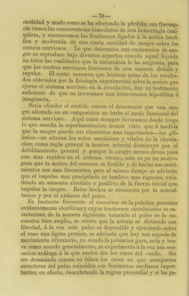 — To- can ti dad y modo como se lia efectuado la pérdida; con frecuen- cia vemos las consecuencias inmediatas de una hemorragia cual- quiera, y reconocemos los fenómenos ligados á la acción bené- fica y moderada de una cierta cantidad de sangre sobre los centros nerviosos. Lo que determina una sustracción de san- gre se reproduce bajo diversos aspectos cuando aquel líquido no tiene las cualidades que la naturaleza le ha asignado, para que los centi’os nerviosos funcionen de una manera debida y regular. El corto resumen que hicimos autes de los resulta- dos obtenidos por la fisiología esperimental sobre la acción que ejerce el sistema nervioso en la circulación, dan un testimonio suficiente de que no invocamos una intervención hipotética ó imaginaria. Seria ofender el sentido común el desconocer que una san- gre alterada en su composición no turbe el modo funcional del sistema nervioso. Aquí como siempre invocamos desde luego lo que enseña la esperimentacion; hemos visto que á medida que la sangre pierde sus elementos mas importantes—los gló- bulos—se alteran los actos mecánicos y vitales de la circula- ción; como regla general la tensión arterial disminuye por el debilitamiento general y porque la sangre menos densa pasa con mas rapidez en el sistema venoso; este es ya un motivo para que la acción del corazón se facilite y de hecho sus movi- mientos son mas frecuentes, pero al mismo tiempo se advierte que el impulso mas precipitado es también mas rigoroso, exis- tiendo un aumento absoluto y positivo de la fuerza inicial que impulsa la sangre. Estos hechos se reconocen por la auscul- tación y por el exámen del pulso. Es bastante frecuente el encontrar en la práctica personas evidentemente cloróticas y cuyos trastornos circulatorios se ca- racterizan de la manera siguiente: tomando el pulso se le en- cuentra bien amplio, se siente que la arteria se distiende con libertad, á la vez este pulso es depresible y ejerciendo sobre el vaso una ligera presión, se advierte que hay una especie de movimiento vibratorio, no siendo la pulsación pura, neta y bre- ve como sucede generalmente; se experimenta á la vez una sen- sación análoga á la que suelen dar los vasos del cuello. Sin ser demasiado común no faltan los casos en que semejantes caracteres del pulso coinciden con fenómenos cardiacos impor- tantes; en efecto, descubriendo la región precordial y si las pa-