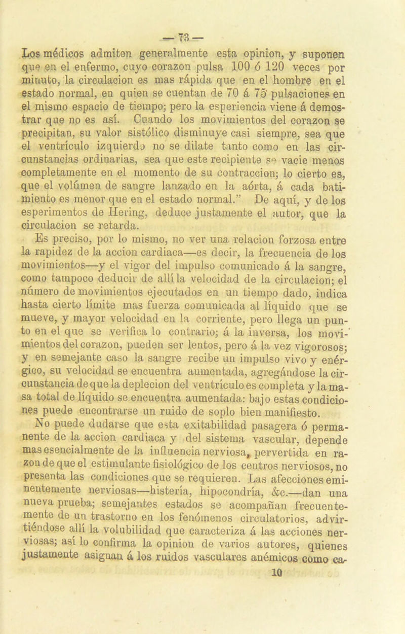 Los médicos admiten generalmente esta opinión, y suponen que en el enfermo, cuyo corazón pulsa 100 ó 120 veces por minuto, la circulación es mas rápida que en el hombre en el estado normal, en quien se cuentan de 70 á 75‘ pulsaciones en el mismo espacio de tiempo; pero la esperiencia viene á demos- trar que no es así. Cuando los movimientos del corazón se precipitan, su valor sistóiico disminuye casi siempre, sea que el ventrículo izquierdo no se dilate tanto como en las cir- cunstancias ordinarias, sea que este recipiente se vacie menos completamente en el momento de su contracción; lo cierto es, que el volumen de sangre lanzado en la aórta, á cada bati- miento es menor que en el estado normal.” De aquí, y de los esperimentos de líe ring, deduce justamente el autor, que la circulación se retarda. Es preciso, por lo mismo, no ver una relación forzosa entre la rapidez de la acción cardiaca—es decir, la frecuencia de los movimientos—y el vigor del impulso comunicado á la sangre, como tampoco deducir de allí la velocidad de la circulación; el número de movimientos ejecutados en un tiempo dado, indica hasta cierto límite mas fuerza comunicada al líquido que se mueve, y mayor velocidad en la corriente, pero llega un pun- to en el que se verifica lo contrario; á la inversa, los movi-' mientos del corazón, pueden ser lentos, pero a la vez vigorosos; y en semejante caso la sangre recibe un impulso vivo y enér- gico, su velocidad se encuentra aumentada, agregándose la cir- cunstancia de que la deplecion del ventrículo es completa y la ma- sa total de líquido se encuentra aumentada: bajo estas condicio- nes puede encontrarse un ruido de soplo bien manifiesto. No puede dudarse que esta exitabilidad pasagera ó perma- nente de la acción cardiaca y del sistema vascular, depende mas esencialmente de la influencia nerviosa, pervertida en ra- zón de que el estimulante fisiológico de los centros nerviosos, no presenta las condiciones que se requieren. Las afecciones emi- nentemente nerviosas—histeria, hipocondría, &c.—dan una nueva prueba; semejantes estados se acompañan frecuente- mente de un trastorno en los fenómenos circulatorios, advir- tiéndose allí la volubilidad que caracteriza á las acciones ner- viosas; así lo confirma la opinión de varios autores, quienes justamente asignan á los ruidos vasculares anémicos como ca- lo