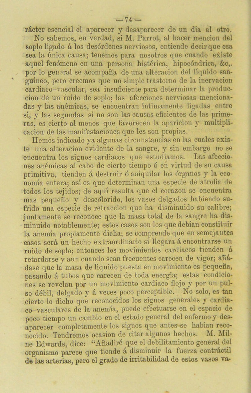 rácter esencial el aparecer y desaparecer de un día al otro. No sabemos, en verdad, si M. Parrot, al hacer mención del soplo ligado á los desórdenes nerviosos, entiende decir que esa sea la única causa; tenemos para nosotros que cuando existe aquel fenómeno en una persona histérica, hipocóndrica, &c,. por lo general se acompaña de una alteración del liquido san- guíneo, pero creemos que un simple trastorno de la inervación cardiaco-vascular, sea insuficiente para determinar la produc- ción de un ruido de soplo; las afecciones nerviosas menciona- das y las anémicas, se encuentran íntimamente ligadas entre sí, y las segundas si no son las causas eficientes de las prime- ras, es cierto al menos que favorecen la aparición y multipli- cación de las manifestaciones que les son propias. Hemos indicado ya algunas circunstancias en las cuales exis- te una alteración evidente de la sangre, y sin embargo no se encuentra los signos cardiacos que estudiamos. Las afeccio- nes anémicas al cabo de cierto tiempo ó eñ virtud de su causa primitiva, tienden á destruir ó aniquilar los órganos y la eco- nomía entera; así es que determinan una especie de atrofia de todos los tejidos; de aquí resulta que el corazón se encuentra mas pequeño y descolorido, los vasos delgados habiendo su- frido una especie de retracción que ha disminuido su calibre; juntamente se reconoce que la masa total de la sangre ha dis- minuido notablemente; estos casos son los que debian constituir la anemia propiamente dicha; se comprende que en semejantes casos será un hecho extraordinario si llegara á encontrarse un ruido de soplo; entonces los movimientos cardiacos tienden á retardarse y aun cuando sean frecuentes carecen de vigor; añá- dase que la masa de líquido puesta en movimiento es pequeña, pasando á tubos que carecen de toda energía; estas condicio- nes se revelan por un movimiento cardiaco flojo y por un pul- so débil, delgado y á veces poco perceptible. No solo, es tan cierto lo dicho que reconocidos los signos generales y cardia- co-vasculares de la anemia, puede efectuarse en el espacio de poco tiempo un cambio en el estado general del enfermo y des- aparecer completamente los signos que antes «e habían reco- nocido. Tendremos ocasión de citar algunos hechos. M. Mil- ne Edwards, dice: “Añadiré que el debilitamiento general del organismo parece que tiende a disminuir la fuerza coutráctil de las arterias, pero el grado de irritabilidad de estos vasos va-