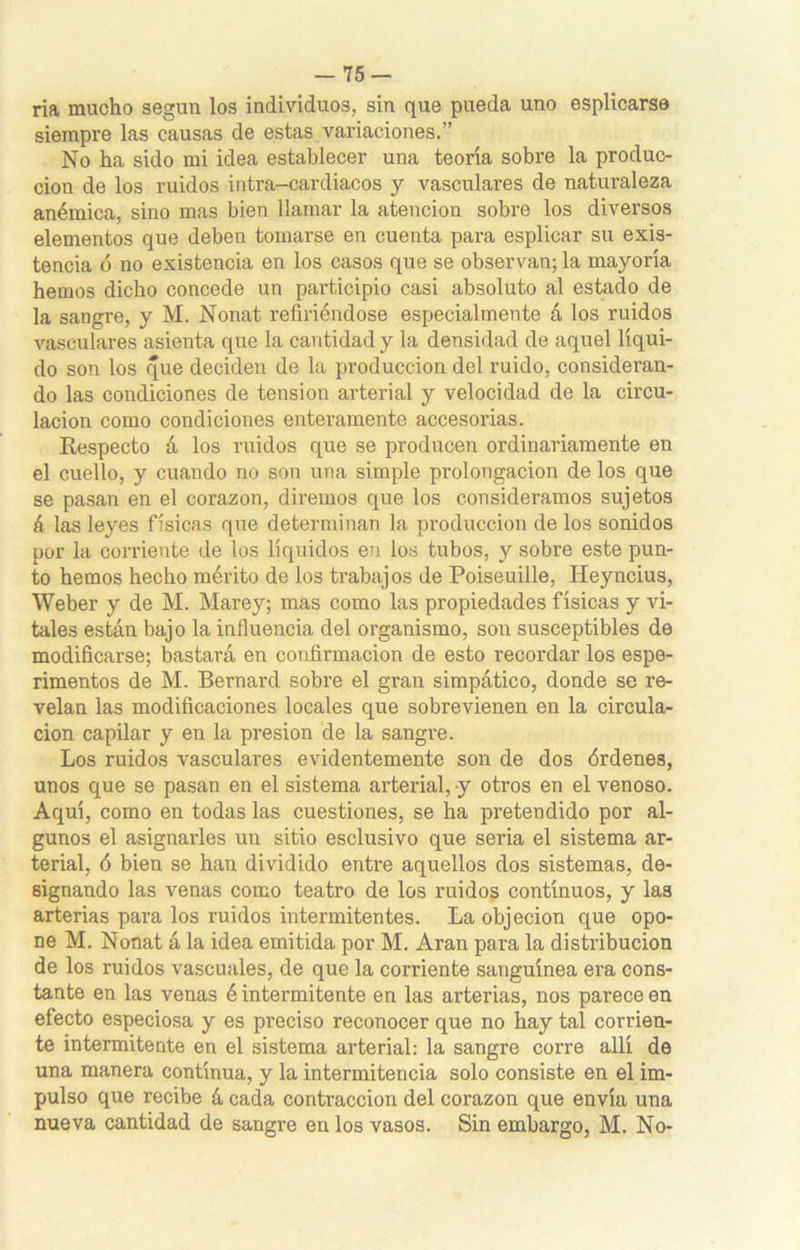 ria mucho según los individuos, sin que pueda uno esplicarse siempre las causas de estas variaciones.” No ha sido mi idea establecer una teoría sobre la produc- ción de los ruidos intra-cardiacos y vasculares de naturaleza anémica, sino mas bien llamar la atención sobre los diversos elementos que deben tomarse en cuenta para esplicar su exis- tencia ó no existencia en los casos que se observan; la mayoría hemos dicho concede un participio casi absoluto al estado de la sangre, y M. Nonat refiriéndose especialmente á los ruidos vasculares asienta que la cantidad y la densidad de aquel líqui- do son los que deciden de la producción del ruido, consideran- do las condiciones de tensión arterial y velocidad de la circu- lación como condiciones enteramente accesorias. Respecto á los ruidos que se producen ordinariamente en el cuello, y cuando no son una simple prolongación de los que se pasan en el corazón, diremos que los consideramos sujetos á las leyes físicas que determinan la producción de los sonidos por la corriente de los líquidos en los tubos, y sobre este pun- to hemos hecho mérito de los trabajos de Poiseuille, Ileyncius, Weber y de M. Marey; mas como las propiedades físicas y vi- tales están bajo la influencia del organismo, son susceptibles de modificarse; bastará en confirmación de esto recordar los espe- rimentos de M. Bernard sobre el gran simpático, donde se re- velan las modificaciones locales que sobrevienen en la circula- ción capilar y en la presión de la sangre. Los ruidos vasculares evidentemente son de dos órdenes, unos que se pasan en el sistema arterial, y otros en el venoso. Aquí, como en todas las cuestiones, se ha pretendido por al- gunos el asignarles un sitio esclusivo que seria el sistema ar- terial, ó bien se han dividido entre aquellos dos sistemas, de- signando las venas como teatro de los ruidos continuos, y las arterias para los ruidos intermitentes. La objeción que opo- ne M. Nonat á la idea emitida por M. Aran para la distribución de los ruidos vascuales, de que la comente sanguínea era cons- tante en las venas é intermitente en las arterias, nos parece en efecto especiosa y es preciso reconocer que no hay tal corrien- te intermitente en el sistema arterial: la sangre corre allí de una manera continua, y la intermitencia solo consiste en el im- pulso que recibe á cada contracción del corazón que envia una nueva cantidad de sangre en los vasos. Sin embargo, M. No-