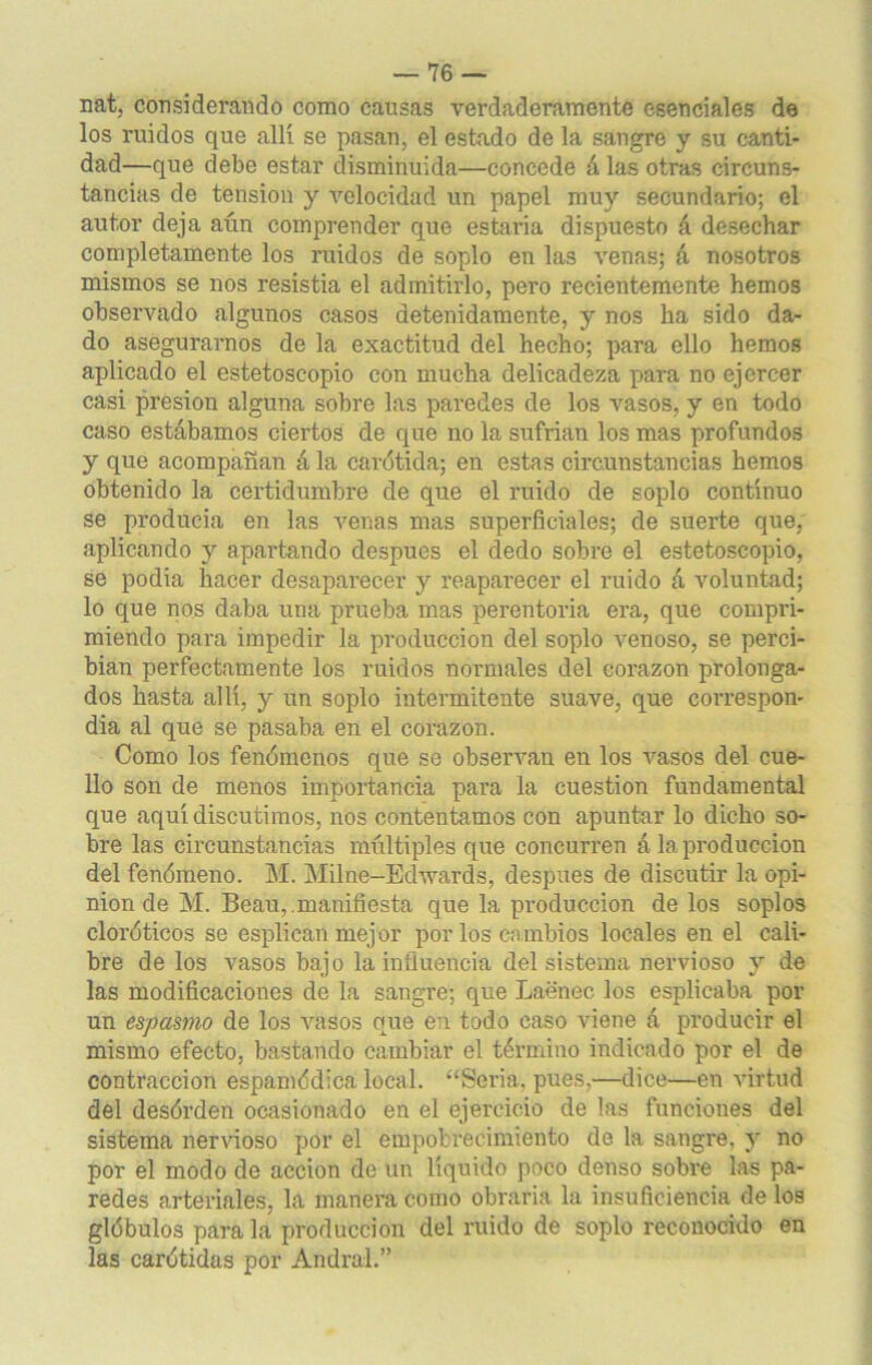 nat, considerando como causas verdaderamente esenciales de los ruidos que allí se pasan, el estado de la sangre y su canti- dad—que debe estar disminuida—concede á las otras circuns- tancias de tensión y velocidad un papel muy secundario; el autor deja aún comprender que estaña dispuesto á desechar completamente los ruidos de soplo en las venas; á nosotros mismos se nos resistia el admitirlo, pero recientemente hemos observado algunos casos detenidamente, y nos ha sido da- do asegurarnos de la exactitud del hecho; para ello hemos aplicado el estetoscopio con mucha delicadeza para no ejercer casi presión alguna sobre las paredes ele los vasos, y en todo caso estábamos ciertos de que no la sufrían los mas profundos y que acompañan á la carótida; en estas circunstancias hemos obtenido la certidumbre de que el ruido de soplo continuo se producía en las venas mas superficiales; de suerte que, aplicando y apartando después el dedo sobre el estetoscopio, se podía hacer desaparecer y reaparecer el ruido á voluntad; lo que nos daba una prueba mas perentoria era, que compri- miendo para impedir la producción del soplo venoso, se perci- bían perfectamente los ruidos normales del Corazón prolonga- dos hasta allí, y un soplo intermitente suave, que correspon- día al que se pasaba en el corazón. Como los fenómenos que se observan en los vasos del cue- llo son de menos importancia para la cuestión fundamental que aquí discutimos, nos contentamos con apuntar lo dicho so- bre las circunstancias múltiples que concurren á la producción del fenómeno. M. Milne-Edwards, después de discutir la opi- nión de M. Beau, .manifiesta que la producción de los soplos cloróticos se esplican mejor por los cambios locales en el cali- bre de los vasos bajo la influencia del sistema nervioso y de las modificaciones de la sangre; que Laenec los esplicaba por un espasmo de los vasos que en todo caso viene á producir el mismo efecto, bastando cambiar el término indicado por el de contracción espamódica local. “Seria, pues,—dice—en virtud del desórden ocasionado en el ejercicio de las funciones del sistema nervioso por el empobrecimiento de la sangre, y no por el modo de acción de un líquido poco denso sobre las pa- redes arteriales, la manera como obraría la insuficiencia de los glóbulos para la producción del ruido de soplo reconocido en las carótidas por Andral.”