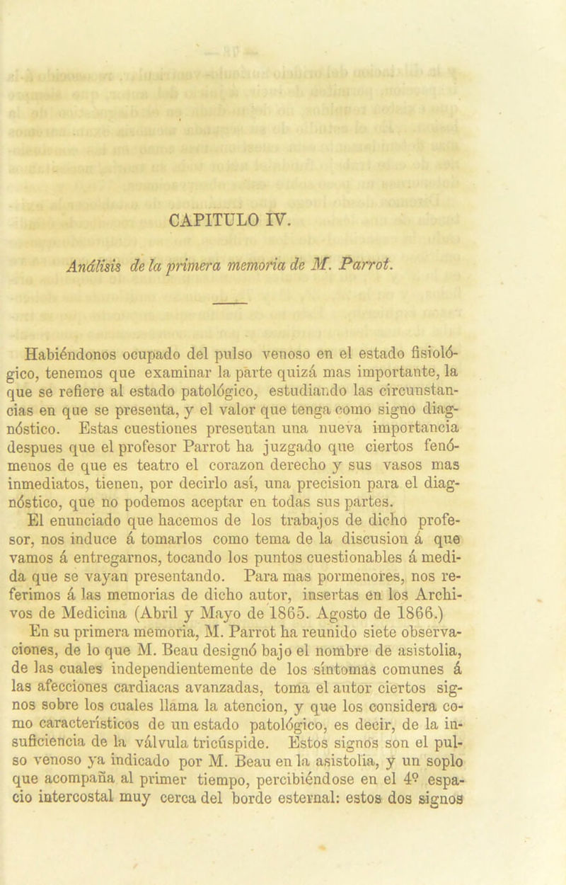 Análisis de la primera memoria de M. Parrot. Habiéndonos ocupado del pulso venoso en el estado fisioló- gico, tenemos que examinar la parte quizá mas importante, la que se refiere al estado patológico, estudiando las circunstan- cias en que se presenta, y el valor que tenga como signo diag- nóstico. Estas cuestiones presentan una nueva importancia después que el profesor Parrot ha juzgado que ciertos fenó- menos de que es teatro el corazón derecho y sus vasos mas inmediatos, tienen, por decirlo así, una precisión para el diag- nóstico, que no podemos aceptar en todas sus partes. El enunciado que hacemos de los trabajos de dicho profe- sor, nos induce á tomarlos como tema de la discusión á que vamos á entregarnos, tocando los puntos cuestionables á medi- da que se vayan presentando. Para mas poi’menores, nos re- ferimos á las memorias de dicho autor, insertas en los Archi- vos de Medicina (Abril y Mayo de 1865. Agosto de 1866.) En su primera memoria, M. Parrot ha reunido siete observa- ciones, de lo que M. Beau designó bajo el nombre de asistolia, de las cuales independientemente de los síntomas comunes á las afecciones cardiacas avanzadas, toma el autor ciertos sig- nos sobre los cuales llama la atención, y que los considera co- mo característicos de un estado patológico, es decir, de la in- suficiencia de la válvula tricúspide. Estos signos son el pul- so venoso ya indicado por M. Beau en la asistolia, y un soplo que acompaña al primer tiempo, percibiéndose en el 4? espa- cio intercostal muy cerca del borde esternal: estos dos signos