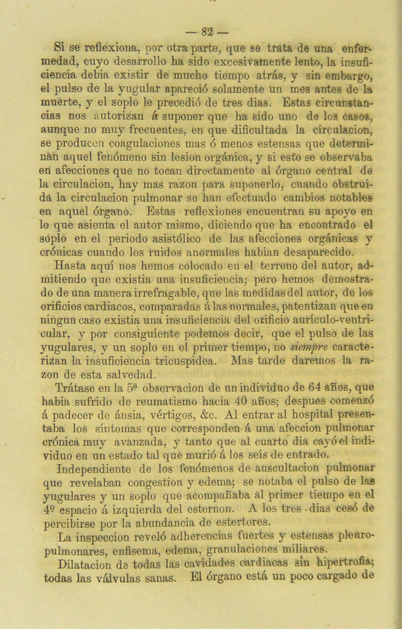 Si se reflexiona, por otra parte, que se trata de una enfer- medad, cuyo desarrollo ha sido excesivamente lento, la insufi- ciencia debia existir de mucho tiempo atrás, y sin embargo, el pulso de la yugular apareció solamente un mes antes de la muerte, y el soplo le precedió de tres dias. Estas circunstan- cias nos autorizan á suponer que ha sido uno de los casos, aunque no muy frecuentes, en que dificultada la circulación, se producen coagulaciones mas ó menos estensas que determi- nan aquel fenómeno sin lesión orgánica, y si esto se observaba en afecciones que no tocan directamente al órgano central de la circulación, hay mas razón para suponerlo, cuando obstrui- da la circulación pulmonar se han efectuado cambios notables en aquel órgano. Estas reflexiones encuentran su apoyo en lo que asienta el autor mismo, diciendo que ha encontrado el soplo en el periodo asistólico de las afecciones orgánicas y crónicas cuando los ruidos anormales habian desaparecido. Hasta aquí nos hemos colocado en el terreno del autor, ad- mitiendo que existia una insuficiencia; pero hemos demostra- do de una manera irrefragable, que las medidas del autor, de los orificios cardiacos, comparadas á las normales, patentizan que en ningún caso existia una insuficiencia del orificio aurículo-ventri- cular, y por consiguiente podemos decir, que el pulso de las yugulares, y un soplo en el primer tiempo, no siempre caracte- rizan la insuficiencia tricuspidea. Mas tarde daremos la ra- zón de esta salvedad. Trátase en la 5^ observación de un individuo de 64 años, que había sufrido de reumatismo hacia 40 años; después comenzó á padecer de ánsia, vértigos, &c. Al entrar al hospital presen- taba los síntomas que corresponden á una afección pulmonar crónica muy avanzada, y tanto que al cuarto dia cayó el indi- viduo en un estado tal que murió á los seis de entrado. Independiente de los fenómenos de auscultación pulmonar que revelaban congestión y edema; se notaba el pulso de las yugulares y un soplo que acompañaba ál primer tiempo en el 4? espacio á izquierda del esternón. A los tres - dias cesó de percibirse por la abundancia de estertores. La inspección reveló adherencias fuertes y estensas pleüro- pulmonares, enfisema, edema, granulaciones miliares. Dilatación de todas las cavidades cardiacas sin hipertrofia; todas las válvulas sanas. El órgano está un poco cargado de