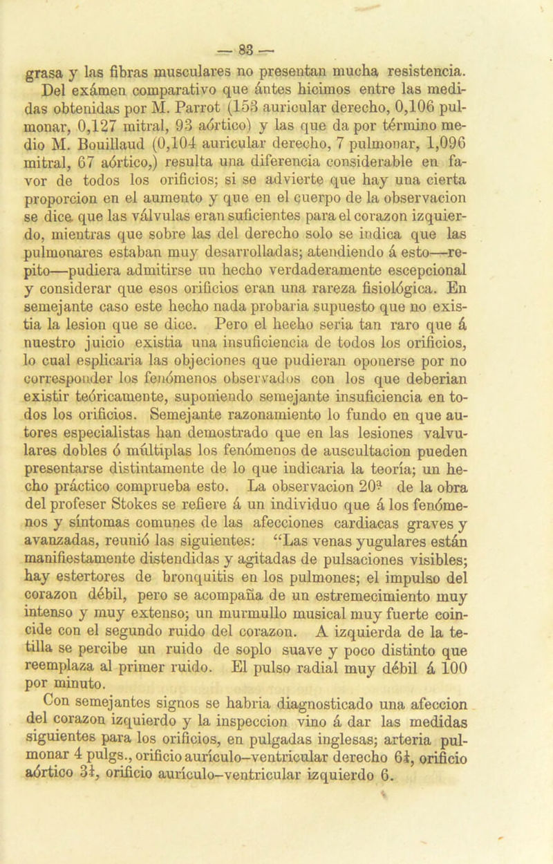 grasa y las fibras musculares no presentan mucha resistencia. Del examen comparativo que ántes hicimos entre las medi- das obtenidas por M. Parrot (153 auricular derecho, 0,106 pul- monar, 0,127 mitral, 93 aórtico) y las que da por término me- dio M. Bouillaud (0,104 auricular derecho, 7 pulmonar, 1,096 mitral, 67 aórtico,) resulta una diferencia considerable en fa- vor de todos los orificios; si se advierte que hay una cierta proporción en el aumento y que en el cuerpo de la observación se dice, que las válvulas eran suficientes para el corazón izquier- do, mientras que sobre las del derecho solo se indica que las pulmonares estaban muy desarrolladas; atendiendo á esto—re- pito—pudiera admitirse un hecho verdaderamente escepcional y considerar que esos orificios eran una rareza fisiológica. En semejante caso este hecho nada probaria supuesto que no exis- tia la lesión que se dice. Pero el hecho seria tan raro que á nuestro juicio existia una insuficiencia de todos los orificios, lo cual esplicaria las objeciones que pudieran oponerse por no corresponder los fenómenos observados con los que deberían existir teóricamente, suponiendo semejante insuficiencia en to- dos los orificios. Semejante razonamiento lo fundo en que au- tores especialistas han demostrado que en las lesiones valvu- lares dobles ó múltiplas los fenómenos de auscultación pueden presentarse distintamente de lo que indicaría la teoría; un he- cho práctico comprueba esto. La observación 20? de la obra del profeser Stokes se refiere á un individuo que á los fenóme- nos y síntomas comunes de las afecciones cardiacas graves y avanzadas, reunió las siguientes: “Las venas yugulares están manifiestamente distendidas y agitadas de pulsaciones visibles; hay estertores de bronquitis en los pulmones; el impulso del corazón débil, pero se acompaña de un estremecimiento muy intenso y muy extenso; un murmullo musical muy fuerte coin- cide con el segundo ruido del corazón. A izquierda de la te- tilla se percibe un ruido de soplo suave y poco distinto que reemplaza al primer ruido. El pulso radial muy débil á 100 por minuto. Con semejantes signos se habría diagnosticado una afección del corazón izquierdo y la inspección vino á dar las medidas siguientes para los orificios, en pulgadas inglesas; arteria pul- monar 4 pulgs., orificio aurículo-ventricular derecho 61, orificio aórtico 31, orificio aurículo-ventricular izquierdo 6.