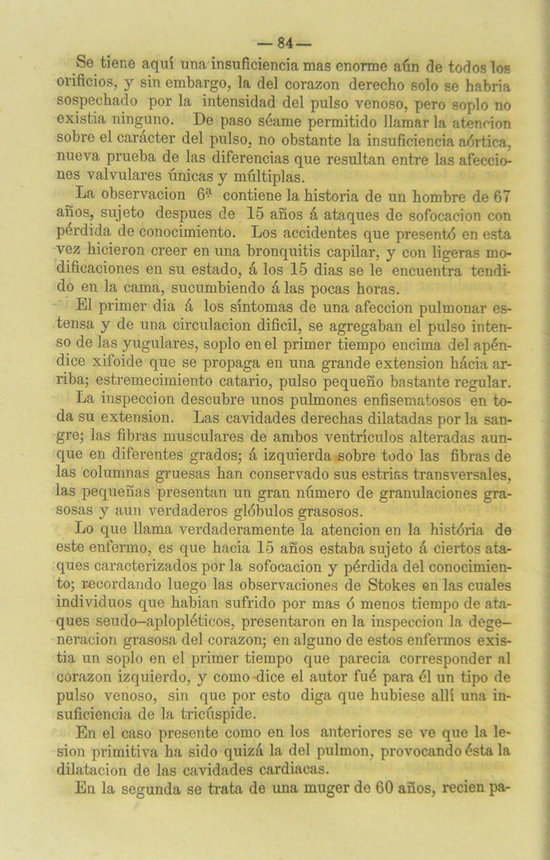 Se tiene aquí una insuficiencia mas enorme aún ríe todos los orificios, y sin embargo, la del corazón derecho solo se habría sospechado por la intensidad del pulso venoso, pero soplo no existia ninguno. De paso séame permitido llamar la atención sobre el carácter del pulso, no obstante la insuficiencia aórtica, nueva prueba de las diferencias que resultan entre las afeccio- nes valvulares únicas y múltiplas. La observación 6‘^ contiene la historia de un hombre de 67 años, sujeto después de 15 años á ataques de sofocación con pérdida de conocimiento. Los accidentes que presentó en esta vez hicieron creer en una bronquitis capilar, y con ligeras mo- dificaciones en su estado, á los 15 dias se le encuentra tendi- do en la cama, sucumbiendo á las pocas horas. El primer dia á los síntomas de una afección pulmonar es- tensa y de una cii'culacion difícil, se agregaban el pulso inten- so de las yugulares, soplo en el primer tiempo encima del apén- dice xifoide que se propaga en una grande extensión hácia ar- riba; estremecimiento catario, pulso pequeño bastante regular. La inspección descubre unos pulmones enfisematosos en to- da su extensión. Las cavidades derechas dilatadas por la san- gre; las fibras musculares de ambos ventrículos alteradas aun- que en diferentes grados; á izquierda sobre todo las fibras de las columnas gruesas han conservado sus estrias transversales, las pequeñas presentan un gran número de granulaciones gra- sosas y aun verdaderos glóbulos grasosos. Lo que llama verdaderamente la atención en la história de este enfermo, es que hacia 15 años estaba sujeto á ciertos ata- ques caracterizados por la sofocación y pérdida del conocimien- to; recordando luego las observaciones de Stokes en las cuales individuos que habían sufrido por mas ó menos tiempo de ata- ques seudo-aplopléticos, presentaron en la inspección la dege- neración grasosa del corazón; en alguno de estos enfermos exis- tia un soplo en el primer tiempo que parecía corresponder al corazón izquierdo, y como dice el autor fué para él un tipo de pulso venoso, sin que por esto diga que hubiese allí una in- suficiencia de la tricúspide. En el caso presente como en los anteriores se ve que la le- sión primitiva ha sido quizá la del pulmón, provocando ésta la dilatación de las cavidades cardiacas. En la segunda se trata de una muger de 60 años, recien pa-