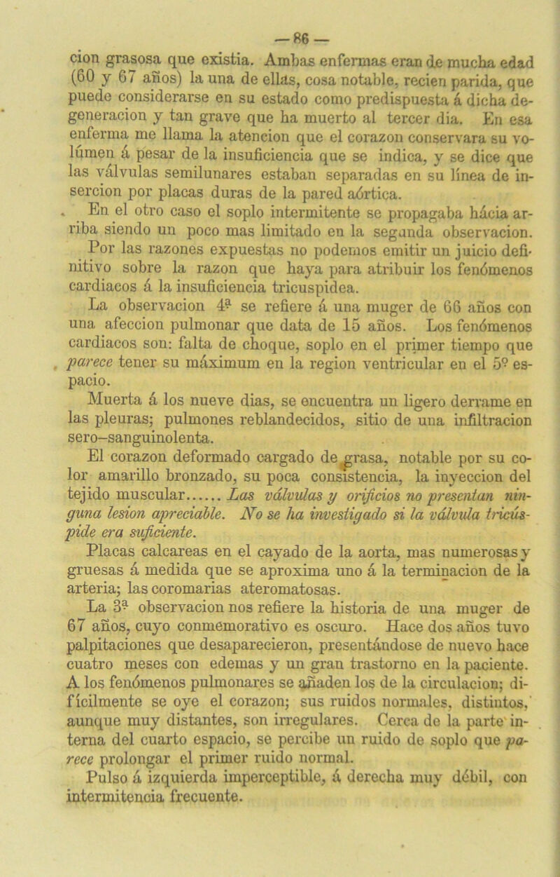 cion grasosa que existia. Ambas enfermas eran de mucha edad (60 y 67 años) la una de ellas, cosa notable, recien parida, que puedo considerarse en su estado como predispuesta á dicha de- generación y tan grave que ha muerto al tercer dia. En esa enferma me llama la atención que el corazón conservara su vo- lumen á pesar de la insuficiencia que se indica, y se dice que las válvulas semilunares estaban separadas en su línea de in- serción por placas duras de la pared aórtica. * En el otro caso el soplo intermitente se propagaba hacia ar- riba siendo un poco mas limitado en la segunda observación. Por las razones expuestas no podemos emitir un juicio defi- nitivo sobre la razón que haya para atribuir los fenómenos cardiacos á la insuficiencia tricuspidea. La observación 4^ se refiere á una muger de 66 años con una afección pulmonar que data de 15 años. Los fenómenos cardiacos son: falta de choque, soplo en el primer tiempo que parece tener su máximum en la región ventricular en el 5° es- pacio. Muerta á los nueve dias, se encuentra un ligero derrame en las pleuras; pulmones reblandecidos, sitio de una infiltración sero-sanguinolenta. El corazón deformado cargado de^rasa, notable por su co- lor amarillo bronzado, su poca consistencia, la inyección del tejido muscular Las válvulas y orificios no presentan nin- guna lesión apreciable. No se ha investigado si la volvida tricús- pide era suficiente. Placas calcáreas en el cayado de la aorta, mas numerosas y gruesas á medida que se aproxima uno á la terminación de la arteria; lascoromarias ateromatosas. La 3? observación nos refiere la historia de una muger de 67 años, cuyo conmemorativo es oscuro. Hace dos años tuvo palpitaciones que desaparecieron, presentándose de nuevo hace cuatro meses con edemas y un gran trastorno en la paciente. A los fenómenos pulmonares se añaden los de la circulación; di- fícilmente se oye el corazón; sus ruidos normales, distintos,' aunque muy distantes, son irregulares. Cerca de ía parte in- terna del cuarto espacio, se percibe un ruido de soplo que pa- rece prolongar el primer ruido normal. Pulso á izquierda imperceptible, á derecha muy débil, con intermitencia frecuente.