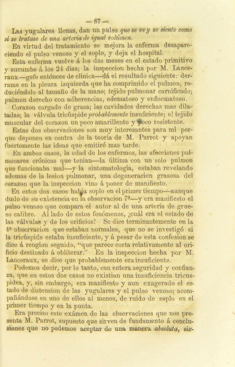 Las yugulares llenas, dan un pulso que se ve y se siente como si se tratase de una arteria de igual volumen. En virtud del tratamiento se mejora la enferma desapare- ciendo el pulso venoso y el soplo, y deja el hospital. Esta enferma vuelve á los dos meses en el estado primitivo y sucumbe á los 24 dias; la inspección hecha por M. Lance- raux—gefe entónces de clínica—dá el resultado siguiente: der- rame en la pleura izquierda que ha comprimido el pulmón, re- duciéndolo al tamaño de la mano; tejido pulmonar carnificado; pulmón derecho con adherencias, edematoso y enfisematoso. Corazón cargado de grasa; las cavidades derechas mas dila- tadas; la válvula tricúspide probablemente insuficiente; el tejido muscular del corazón un poco amarillento y foco resistente. Estas dos observaciones son muy interesantes para mí por- que deponen en contra de la teoría de M. Parrot y apoyan fuertemente las ideas que emitiré mas tarde. En ambos casos, la edad de los enfermos, las afecciones pul- monares crónicas que tenian—la última con un solo pulmón que funcionaba mal—y la sintomatología, estaban revelando ademas de la lesión pulmonar, una degeneración grasosa del corazón que la inspección vino á poner de manifiesto. En estos dos casos halda soplo en el primer tiempo—aunque dudo de su existencia en la observación 7^—y era manifiesto el pulso venoso que compara el autor al de una arteria de grue- so calibre. Al lado de estos fenómenos, ¿cuál era el estado de las válvulas y de los orificios? Se dice terminantemente en la 4^ observación que estaban normales, que no se investigó si la tricúspide estaba insuficiente, y á pesar de esta confesión se dice á renglón seguido, “que parece corta relativamente al ori- ficio destinado á obliterar.” En la inspección hecha por M. Lanceraux, se dice que probablemente era insuficiente. Podemos decir, por lo tanto, con entera seguridad y confian- za, que en estos dos casos no existian una insuficiencia tricus- pidea, y, sin embargo, era manifiesto y aun exagerado el es- tado de distensión de las yugulares y el pulso venoso; acom- pañándose en uno de ellos al menos, de ruido de soplo en el primer tiempo y en la punta. Era preciso este exámen de las observaciones que nos pre- senta M. Parrot, supuesto que sirven de fundamento á conclu- siones que no podemos aceptar de una manera absoluta, sir-