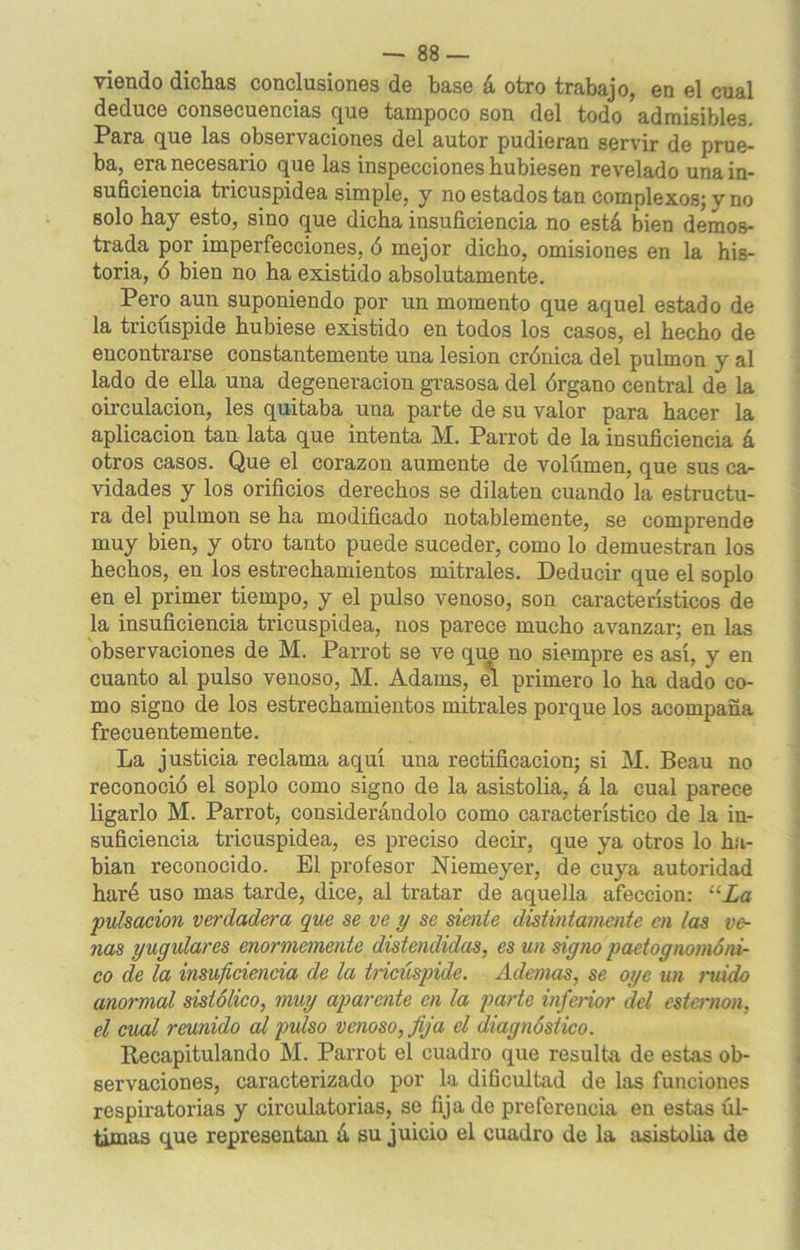 viendo dichas conclusiones de base á otro trabajo, en el cual deduce consecuencias que tampoco son del todo admisibles. Para que las observaciones del autor pudieran servir de prue- ba, era necesario que las inspecciones hubiesen revelado una in- suficiencia tricuspidea simple, y no estados tan complexos; y no solo hay esto, sino que dicha insuficiencia no está bien demos- trada por imperfecciones, ó mejor dicho, omisiones en la his- toria, ó bien no ha existido absolutamente. Pero aun suponiendo por un momento que aquel estado de la tricúspide hubiese existido en todos los casos, el hecho de encontrarse constantemente una lesión crónica del pulmón y al lado de ella una degeneración grasosa del órgano central de la circulación, les quitaba una parte de su valor para hacer la aplicación tan lata que intenta M. Parrot de la insuficiencia á otros casos. Que el corazón aumente de volumen, que sus ca- vidades y los orificios derechos se dilaten cuando la estructu- ra del pulmón se ha modificado notablemente, se comprende muy bien, y otro tanto puede suceder, como lo demuestran los hechos, en los estrechamientos mitrales. Deducir que el soplo en el primer tiempo, y el pulso venoso, son característicos de la insuficiencia tricuspidea, nos parece mucho avanzar; en las observaciones de M. Parrot se ve que no siempre es así, y en cuanto al pulso venoso, M. Adams, el primero lo ha dado co- mo signo de los estrechamientos mitrales porque los acompaña frecuentemente. La justicia reclama aquí una rectificación; si M. Beau no reconoció el soplo como signo de la asistolia, á la cual parece ligarlo M. Parrot, considerándolo como característico de la in- suficiencia tricuspidea, es preciso decir, que ya otros lo ha- bian reconocido. El profesor Niemeyer, de cuya autoridad haré uso mas tarde, dice, al tratar de aquella afección: “La pulsación verdadera que se ve y se siente distintamente en las ve- nas yugulares enormemente distendidas, es un signo paetognomóni- co de la insuficiencia de la tricúspide. Ademas, se oye un ruido anormal sistólico, muy aparente en la parte inferior del esternón, el cual reunido al pulso venoso, fija el diagnóstico. Recapitulando M. Parrot el cuadro que resulta de estas ob- servaciones, caracterizado por la dificultad de las funciones respiratorias y circulatorias, se fija de preferencia en estas úl- timas que representan á su juicio el cuadro de la asistolia de