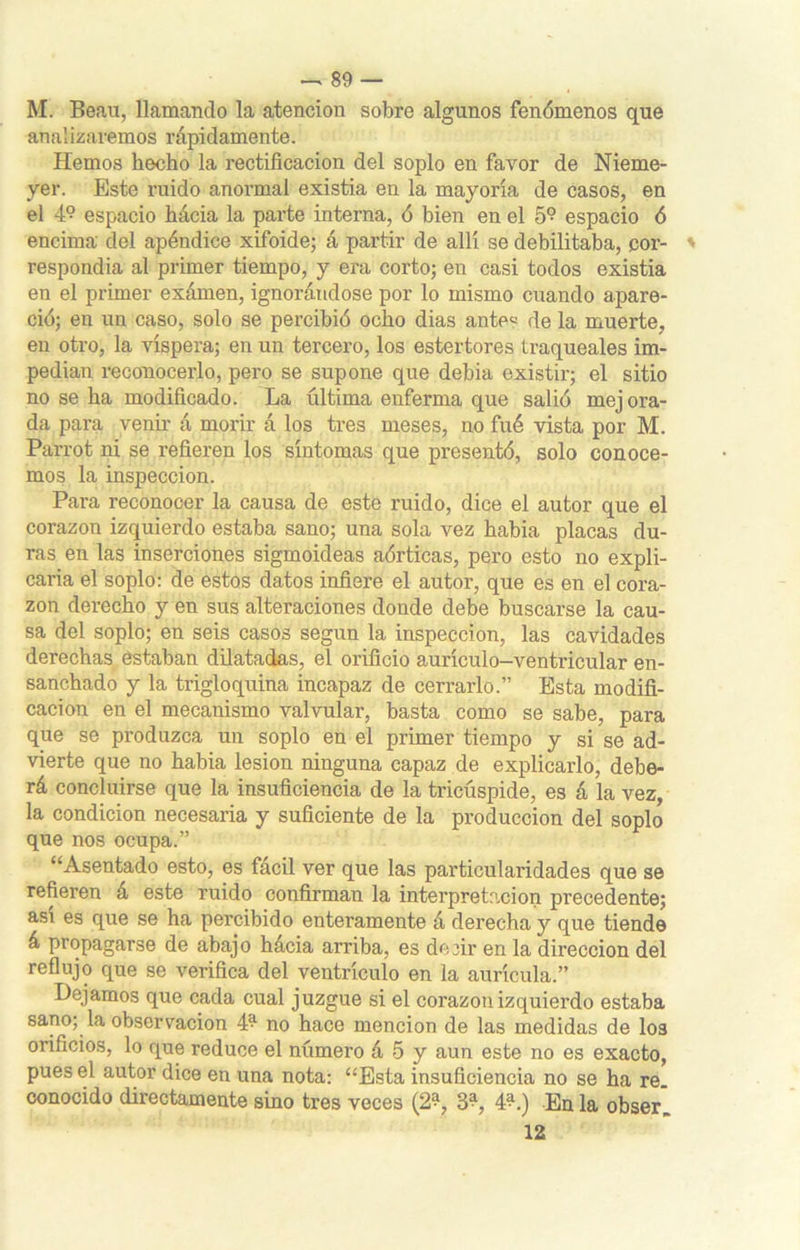 M. Beau, llamando la atención sobre algunos fenómenos que analizaremos rápidamente. Hemos hecho la rectificación del soplo en favor de Nieme- yer. Este ruido anormal existia en la mayoría de casos, en el 4° espacio hácia la parte interna, ó bien en el 5° espacio ó encima del apéndice xifoide; á partir de allí se debilitaba, cor- respondía al primer tiempo, y era corto; en casi todos existia en el primer exámen, ignorándose por lo mismo cuando apare- ció; en un caso, solo se percibió ocho dias ante« de la muerte, en otro, la víspera; en un tercero, los estertores traqueales im- pedían reconocerlo, pero se supone que debia existir; el sitio no se ha modificado. La última enferma que salió mejora- da para venir á morir á los tres meses, no fué vista por M. Parrot ni se refieren los síntomas que presentó, solo conoce- mos la inspección. Para reconocer la causa de este ruido, dice el autor que el corazón izquierdo estaba sano; una sola vez había placas du- ras en las inserciones sigmoideas aórticas, pero esto no expli- caría el soplo: de estos datos infiere el autor, que es en el cora- zón derecho y en sus alteraciones donde debe buscarse la cau- sa del soplo; en seis casos según la inspección, las cavidades derechas estaban dilatadas, el orificio aurículo-ventricular en- sanchado y la trigloquina incapaz de cerrarlo.” Esta modifi- cación en el mecanismo valvular, basta como se sabe, para que se produzca un soplo en el primer tiempo y si se ad- vierte que no había lesión ninguna capaz de explicarlo, debe- rá concluirse que la insuficiencia de la tricúspide, es á la vez, la condición necesaria y suficiente de la producción del soplo que nos ocupa.” “Asentado esto, es fácil ver que las particularidades que se refieren á este ruido confirman la interpretación precedente; asi es que se ha percibido enteramente á derecha y que tiende á propagarse de abajo hácia arriba, es deiir en la dirección del reflujo que se verifica del ventrículo en la aurícula.” Dejamos que cada cual juzgue si el corazón izquierdo estaba sano; la observación 4^ no hace mención de las medidas de I03 orificios, lo que reduce el número á 5 y aun este no es exacto, pues el autor dice en una nota: “Esta insuficiencia no se ha re. conocido directamente sino tres veces (2% 3^, 4^.) En la obser. 12