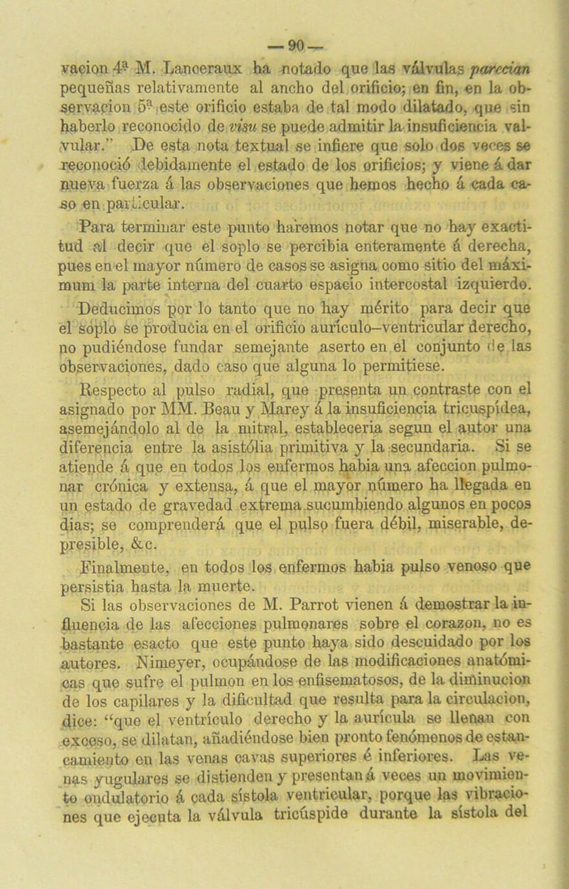 vacion 4* M. Lanoeraux ha notado que las válvulas j)<jurcci<xn pequeñas relativamente al ancho del orificio; en fin, en la ob- servación 5^ este orificio estaba de tal modo dilatado, que sin haberlo reconocido áe visu se puede admitir la insuficiencia val- vular.” De esta nota textual se infiere que solo dos veces se reconoció debidamente el estado de los orificios; y viene á dar nueva fuerza á las observaciones que hemos hecho á cada ca- so en particular. Para terminar este punto haremos notar que no hay exacti- tud al decir que el soplo se percibia enteramente á derecha, pues en el mayor número de casos se asigna como sitio del máxi- mum la parte interna del cuarto espacio intercostal izquierdo. Deducimos por lo tanto que no hay mérito para decir que el soplo se producía en el orificio aurículo-ventricular derecho, no pudiéndose fundar semejante aserto en el conjunto de las observaciones, dado caso que alguna lo permitiese. Respecto al pulso radial, que presenta un contraste con el asignado por MM. Beau y Marey á la insuficiencia tricuspídea, asemejándolo al de la mitral, establecerla según el autor una diferencia entre la asistólia primitiva y la secundaria. Si se atiende á que en todos ,los enfermos habia una afección pulmo- nar crónica y extensa, á que el mayor número ha llegada en un estado de gravedad extrema.sucumbiendo algunos en pocos dias; se comprenderá que el pulso fuera débil, miserable, de- presible, &c. Finalmente, en todos los enfermos habia pulso venoso que persistía hasta la muerte. Si las observaciones de M. Parrot vienen á demostrar la in- fluencia de las afecciones pulmonares sobre el corazón, no es bastante esacto que este punto haya sido descuidado por los autores. Nimeyer, ocupándose de Las modificaciones anatómi- cas que sufre el pulmón en los erifisematosos, de la diminución de los capilares y la dificultad que resulta para la circulación, dice: “que el ventrículo derecho y la aurícula se llenan con exceso, se dilatan, añadiéndose bien pronto fenómenos de estan- camiento en las venas cavas superiores é inferiores. Las ve- nas yugulares se distienden y presentan á veces un movimien- to ondulatorio á cada sístola ventricular, porque las vibracio- nes que ejecuta la válvula tricúspide durante la sístola del