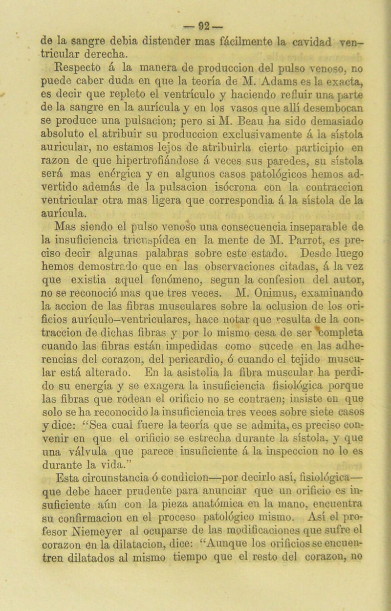 de la sangre debia distender mas fácilmente la cavidad ven- tricular derecha. Respecto á la manera de producción del pulso venoso, no puede caber duda en que la teoría de M. Adams es la exacta, es decir que repleto el ventrículo y haciendo refluir una parte de la sangre en la aurícula y en los vasos que allí desembocan se produce una pulsación; pero si M. Beau ha sido demasiado absoluto el atribuir su producción exclusivamente á la sístola auricular, no estamos lejos de atribuirla cierto participio en razón de que hipertrofiándose á veces sus paredes, su sístola será mas enérgica y en algunos casos patológicos hemos ad- vertido además de la pulsación isócrona con la contracción ventricular otra mas ligera que correspondia á la sístola de la aurícula. Mas siendo el pulso venoso una consecuencia inseparable de la insuficiencia tricuspídea en la mente de M. Parrot, es pre- ciso decir algunas palabras sobre este estado. Desde luego hemos demostrado que en las observaciones citadas, á la vez que existia aquel fenómeno, según la confesión del autor, no se reconoció mas que tres veces. M. Onimus, examinando la acción de las fibras musculares sobre la oclusión de los ori- ficios aurículo-ventriculares, hace notar que resulta de la con- tracción de dichas fibras y por lo mismo cesa de ser \ompleta cuando las fibras están impedidas como sucede en las adhe- rencias del corazón, del pericardio, ó cuando el tejido muscu- lar está alterado. En la asistolia la fibra muscular ha perdi- do su energía y se exagera la insuficiencia fisiológica porque las fibras que rodean el orificio no se contraen; insiste en que solo se ha reconocido la insuficiencia tres veces sobre siete casos y dice: “Sea cual fuere la teoría que se admita, es preciso con- venir en que el orificio se estrecha durante la sístola. y que una válvula que parece insuficiente á la inspección no lo es durante la vida.” Esta circunstancia ó condición—por decirlo así, fisiológica— que debe hacer prudente para anunciar que un orificio es in- suficiente aún con la pieza anatómica en la mano, encuentra su confirmación en el proceso patológico mismo. Así el pro- fesor Niemeyer al ocuparse de las modificaciones que sufre el corazón en la dilatación, dice: “Aunque los orificios se encuen- tren dilatados al mismo tiempo que el resto del corazón, no