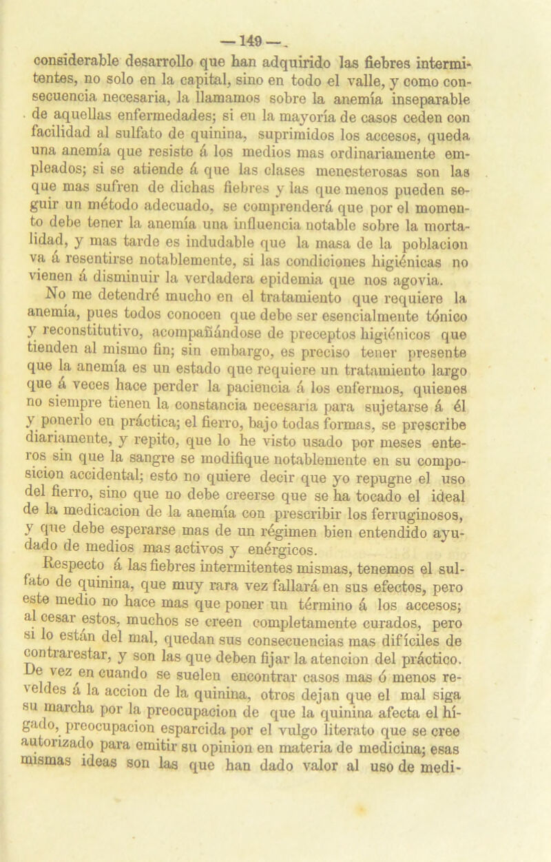 —149 — „ considerable desarrollo que han adquirido las fiebres intermi- tentes, no solo en la capital, sino en todo el valle, y como con- secuencia necesaria, la llamamos sobre la anemia inseparable de aquellas enfermedades; si en la mayoría de casos ceden con facilidad al sulfato de quinina, suprimidos los accesos, queda una anemia que resiste á los medios mas ordinariamente em- pleados; si se atiende á que las clases menesterosas son las que mas sufren de dichas fiebres y las que menos pueden se- guir un método adecuado, se comjirenderá que por el momen- to debe tener la anemia una influencia notable sobre la morta- lidad, y mas tarde es indudable que la masa de la población va a resentirse notablemente, si las condiciones higiénicas no vienen a disminuir la verdadera epidemia que nos agovia. No me detendré mucho en el ti’atamiento que requiere la anemia, pues todos conocen que debe ser esencialmente tónico y reconstitutivo, acompañándose de preceptos higiénicos que tienden al mismo fin; sin embargo, es preciso tener presente que la anemia es un estado que requiere un tratamiento largo que a veces hace perder la paciencia á los enfermos, quienes no siempre tienen la constancia necesaria para sujetarse á él y ponerlo en practica; el fierro, baj o todas formas, se prescribe diariamente, y repito, que lo he visto usado por meses ente- ros sin que la sangre se modifique notablemente en su compo- sición accidental; esto no quiere decir que yo repugne el uso del fierro, sino que no debe creerse que se ha tocado el ideal de la medicación de la anemia con prescribir los ferruginosos, v que debe esperarse mas de un régimen bien entendido ayu- dado de medios mas activos y enérgicos. Respecto a las fiebres intermitentes mismas, tenemos el sul- fato de quinina, que muy rara vez fallará en sus efectos, pero este medio no hace mas que poner un término á los accesos; al cesar estos, muchos se creen completamente curados, pero si lo están del mal, quedan sus consecuencias mas difíciles de con ti ai estar, y son las que deben fijar la atención del práctico. e \ ez en cuando se suelen encontrar casos mas ó menos re- ' e des a la acción de la quinina, otros dejan que el mal siga ■su marcha por la preocupación de que la quinina afecta el hí- gado, preocupación esparcida por el vulgo literato que se cree autorizado para emitir su opinión en materia de medicina; esas mismas ideas son las que han dado valor al uso de medi-