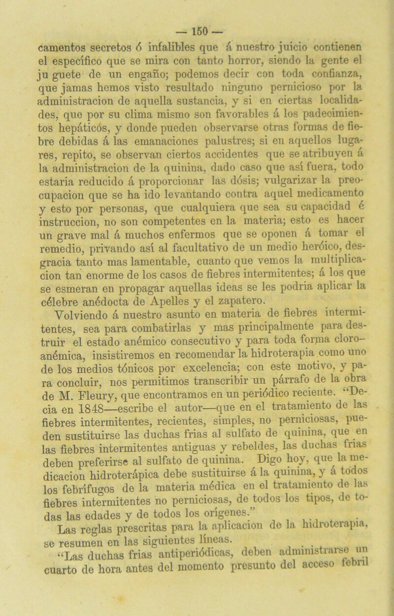 camentos secretos ó infalibles que á nuestro juicio contienen el especifico que se mira con tanto horror, siendo la gente el ju guete de un engaño; podemos decir con toda confianza, que jamas hemos visto resultado ninguno pernicioso por la administración de aquella sustancia, y si en ciertas localida- des, que por su clima mismo son favorables á los padecimien- tos hepáticos, y donde pueden observarse otras formas de fie- bre debidas á las emanaciones palustres; si en aquellos luga- res, repito, se observan ciertos accidentes que se atribuyen á la administración de la quinina, dado caso que así fuera, todo estaría reducido á proporcionar las dósis; vulgarizar la preo- cupación que se ha ido levantando contra aquel medicamento y esto por personas, que cualquiera que sea su capacidad é instrucción, no son competentes en la materia; esto es hacer un grave mal á muchos enfermos que se oponen á tomar el remedio, privando así al facultativo de un medio heróico, des- gracia tanto mas lamentable, cuanto que vemos la multiplica- ción tan enorme de los casos de fiebres intermitentes; a los que se esmeran en propagar aquellas ideas se les podría aplicar la célebre anédocta de Apelles y el zapatero. Volviendo á nuestro asunto en materia de fiebres intermi- tentes, sea para combatirlas y mas principalmente para des- truir el estado anémico consecutivo y para toda forma cloro- anémica, insistiremos en recomendar la hidroterapia como uno de los medios tónicos por excelencia; con este motivo, y pa- ra concluir, nos permitimos transcribir un párrafo de la obra de M. Fleury, que encontramos en un periódico reciente. De- cía en 1848—escribe el autor—que en el tratamiento de las fiebres intermitentes, recientes, simples, no perniciosas, pue- den sustituirse las duchas frías al sulfato de quinina, que en las fiebres intermitentes antiguas y rebeldes, las duchas inas deben preferirse al sulfato de quinina. Digo hoy, que la me- dicación hidroterápica debe sustituirse á la quinina, y á todos los febrífugos de la materia médica en el tratamiento de las fiebres intermitentes no perniciosas, de todos los tipos, de to- das las edades y de todos los orígenes. Las reglas prescritas para la aplicación de la hidroterapia, se resumen en las siguientes lineas. ... “Las duchas frías antiperiódicas, deben administrarse un cuarto de hora antes del momento presunto del acceso lebni