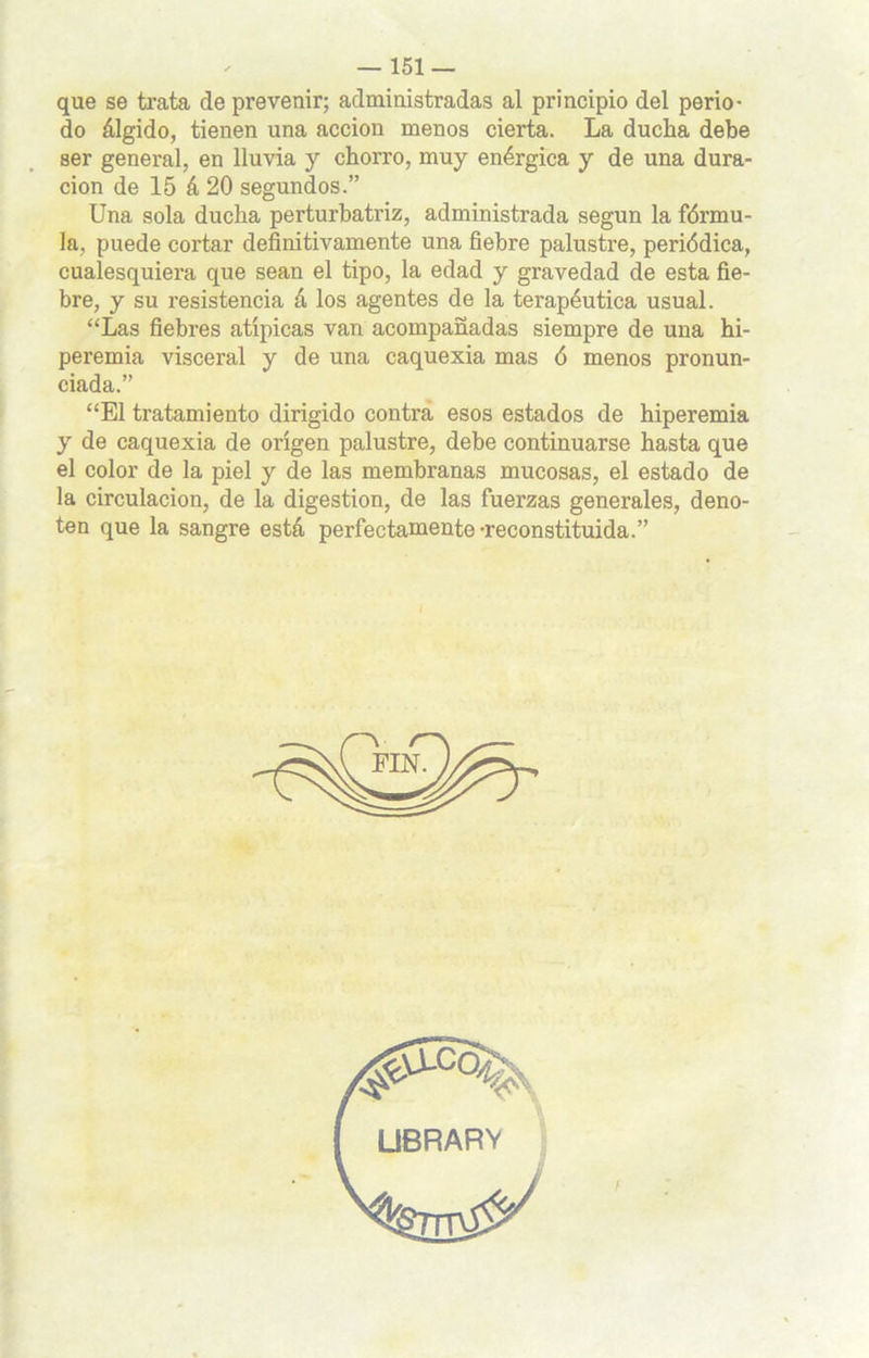 que se trata de prevenir; administradas al principio del perio- do álgido, tienen una acción menos cierta. La ducha debe ser general, en lluvia y chorro, muy enérgica y de una dura- ción de 15 á 20 segundos.” Una sola ducha perturbatriz, administrada según la fórmu- la, puede cortar definitivamente una fiebre palustre, periódica, cualesquiera que sean el tipo, la edad y gravedad de esta fie- bre, y su resistencia á los agentes de la terapéutica usual. “Las fiebres atípicas van acompañadas siempre de una hi- peremia visceral y de una caquexia mas ó menos pronun- ciada.” “El tratamiento dirigido contra esos estados de hiperemia y de caquexia de origen palustre, debe continuarse hasta que el color de la piel y de las membranas mucosas, el estado de la circulación, de la digestión, de las fuerzas generales, deno- ten que la sangre está perfectamente-reconstituida.” ÜBRARV