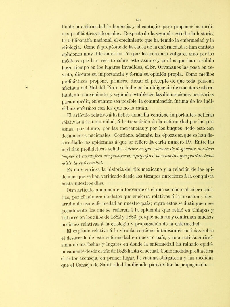 lio de la enfermedad la herencia y el contagio, para proponer las medi- das profilácticas adecuadas. Eespecto de la segunda estudia la historia, la bibliografía nacional, el crecimiento que ha tenido la enfermedad y la etiología. Como á proposito de la causa de la enfermedad se han emitido opiniones muy diferentes no solo por las personas vulgares sino por los médicos que han escrito sobre este asunto y por los que han residido largo tiempo en los lugares invadidos, el Sr. Orvafianos las pasa en re- vista, discute su importancia y forma su opinión propia. Como medios profilácticos propone, primero, dictar el precepto de que toda persona afectada del Mal del Pinto se halle en la obligación de someterse al tra- tamiento conveniente, y segundo establecer las disposiciones necesarias para impedir, en cuanto sea posible, la comunicación íntima de los indi- viduos enfermos con los que no lo están. El artículo relativo á la fiebre amarilla contiene importantes noticias relativas á la inmunidad, á la trasmisión de la enfermedad por las per- sonas, por el aire, por las mercancías y por los buques; todo esto con documentos nacionales. Contiene, además, las épocas en que se han de- sarrollado las epidemias á que se refiere la carta número 19. Entre las medidas profilácticas señala el deber en que estamos de despachar nuestros buques cd extranjero sin pasajeros, equipajes ó mercancías que puedan tras- mitir la enfermedad. Es muy curiosa la historia del tifo mexicano y la relación de las epi- demias que se han verificado desde los tiempos anteriores á la conquista hasta nuestros días. Otro artículo sumamente interesante es el que se refiere al cólera asiá- tico, por el número de datos que encierra relativos á la invasión y des- arrollo de esa enfermedad en nuestro país; entre estos se distinguen es- pecialmente los que se refieren á la epidemia que reinó en Chiapas y Tabasco en los años de 1882 y 1883, porque aclaran y confirman muchas nociones relativas á la etiología y propagación de la enfermedad. El capítulo relativo á la viruela contiene interesantes noticias sobre el desarrollo de esta enfermedad en nuestro país, y una noticia curiosí- sima de las fechas y lugares en donde la enfermedad ha reinado epidé- micamente desde el año de 1828 hasta el actual. Como medida profiláctica el autor aconseja, en primer lugar, la vacuna obligatoria y las medidas que el Consejo de Salubridad ha dictado para evitar la propagación.