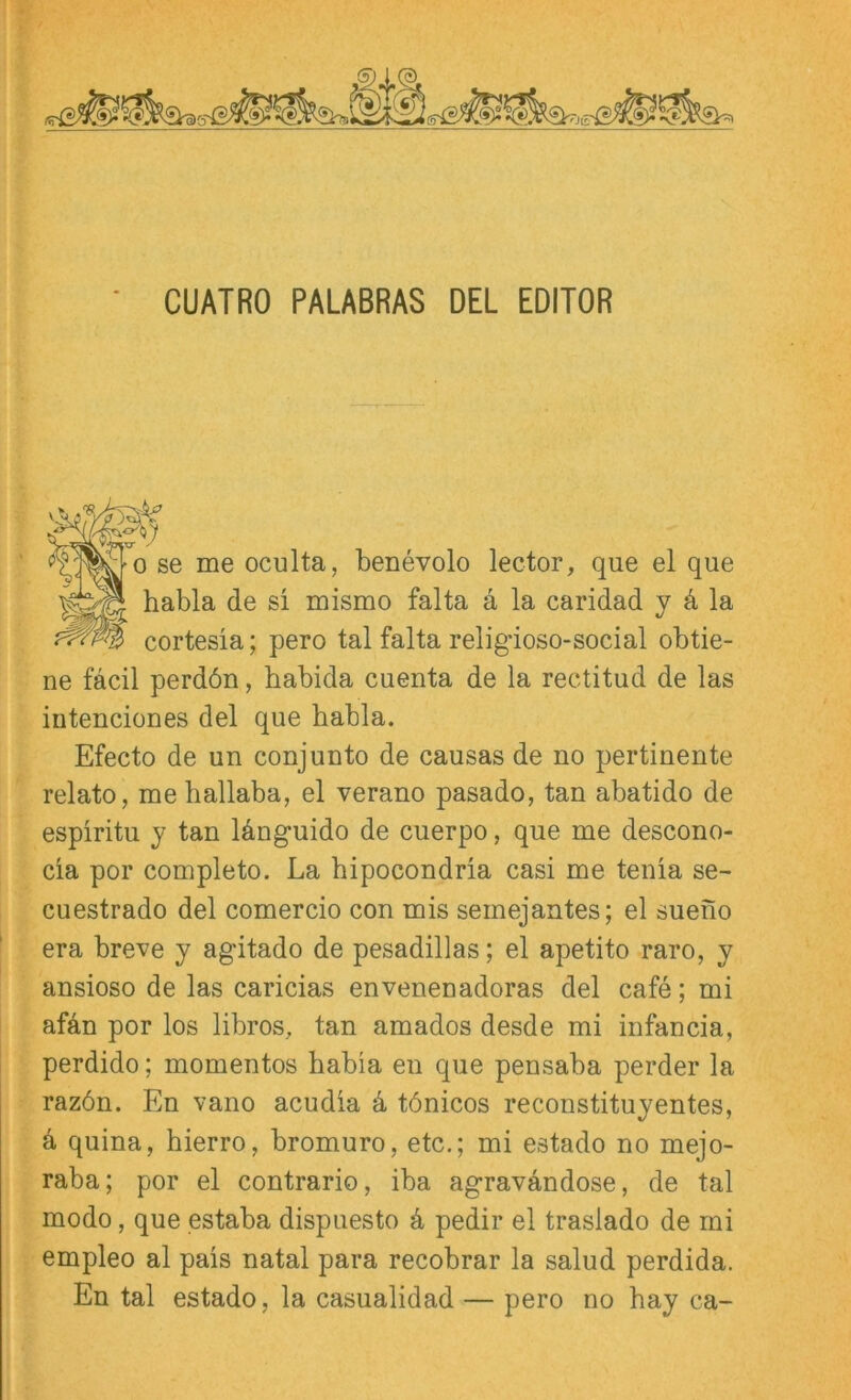 CUATRO PALABRAS DEL EDITOR CT - 0 se me oculta, benevolo lector, que el que habla de si mismo falta a la caridad y d la cortesia; pero tal falta religdoso-social obtie- ne fäcil perdön, babida cuenta de la rectitud de las iütenciones del que habla. Efecto de un conjunto de causas de no pertinente relato, me hallaba, el verano pasado, tan abatido de espiritu y tan Idnguido de cuerpo, que me descono- cia por completo. La bipocondria casi me tenia se- cuestrado del comercio con mis semejantes; el sueno era breve y agitado de pesadillas; el apetito raro, y ansioso de las caricias envenenadoras del cafe; mi afdn por los libros, tan amados desde mi infancia, perdido; momentos babia en que pensaba perder la razön. En vano acudia k tönicos reconstituyentes, k quina, hierro, bromuro, etc.; mi estado no mejo- raba; por el contrario, iba agravAndose, de tal modo, que estaba dispuesto k pedir el traslado de mi empleo al pais natal para recobrar la salud perdida. En tal estado, la casualidad — pero no hay ca-