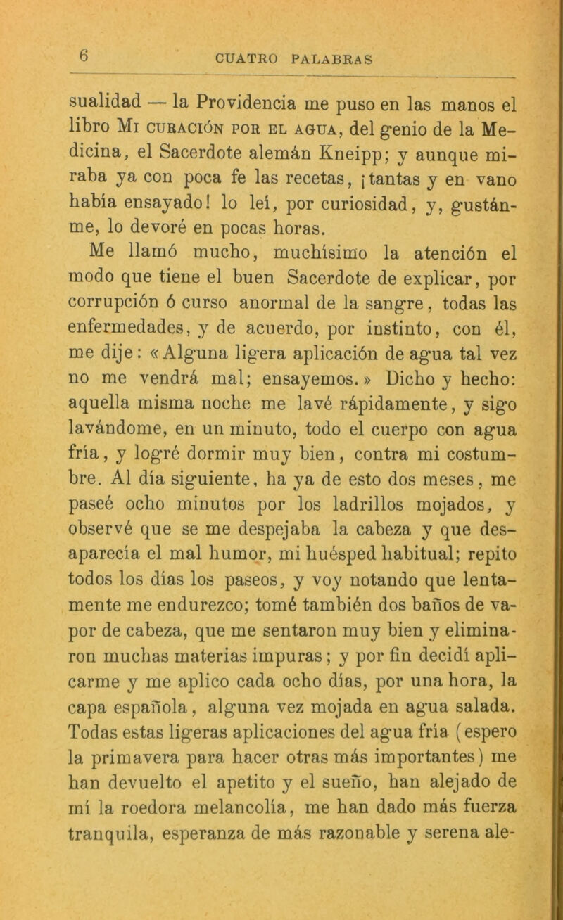 CUATRO PALABRAS sualidad — la Providencia me puso en las manos el libro Mi cubaciön por el agua, del genio de la Me- dicina, el Sacerdote alemän Kneipp; y aunqiie mi- raba ya con poca fe las recetas, jtantas y en vano babia ensayado! lo lei, por curiosidad, y, gustdn- me, lo devord en pocas horas. Me llamö mucbo, muchisimo la atenciön el modo que tiene el buen Sacerdote de explicar, por corrupciön 6 curso anormal de la sangre, todas las enfermedades, y de acuerdo, por instinto, con 61, me dije: «Alguna ligera aplicaciön de agua tal vez no me vendrä mal; ensayemos.» Dicbo y becbo: aquella misma noche me lav6 rdpidamente, y sigo lavdndome, en un minuto, todo el cuerpo con agua fria, y logre dormir muy bien, contra mi costum- bre, Al dia siguiente, ha ya de esto dos meses, me pasee ocho minutos por los ladrillos mojados, y observd que se me despejaba la cabeza y que des- aparecia el mal humor, mi huesped habitual; repito todos los dias los paseos, y voy notando que lenta- mente me endurezco; tom6 tambidn dos banos de va- por de cabeza, que me sentaron muy bien y elimina- ron muchas materias impuras; y por fin decidi apli- carme y me aplico cada ocho dias, por una hora, la capa espaiiola, alguna vez mojada en agua salada. Todas estas ligeras aplicaciones del agua fria (espero la primavera para hacer otras mäs importantes) me han devuelto el apetito y el sueno, han alejado de mi la roedora melancolia, me han dado mäs fuerza tranquila, esperanza de m6s razonable y serena ale-