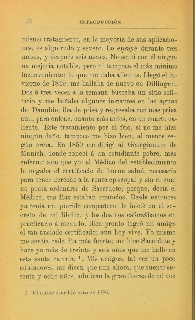 raismo tratamiento, en la mayoria de siis aplicacio- nes, es algo rudo y severo. Lo ensay6 durante tres meses, y despu^s seis meses. No seiiü con 61 ningu- na mejoria notable, pero ni tampoco el rads minimo inconveniente; lo qne me daba alientos. Llegö el in- vierno de 1849: me hallaba de nuevo en Dillingen. Dos 6 tres veces k la semana buscaba un sitio soli- tario y me baiiaba algnnos instantes en las aguas del Dannbio; iba de prisa y regresaba con mäs prisa aün, para entrar, cuanto mas antes, en im cuarto ca- liente. Este tratamiento por el frio, si no me liizo ning-ün daiio, tampoco me hizo bien, al menos se- gün creia. En 1850 me dirigi ai Georgianum de Munich, donde conoci k un estudiante pobre, mäs enfermo aün que yö: el M6dico del establecimiento le negaba el certificado de buena salud, necesario para tener derecho k la renta episcopal y sin el cual no podia ordenarse de Sacerdote; porque, decia el Medico, sus dias estaban contados. Desde entonces ya tenia un querido compaiiero: le inicie en el se- creto de mi librito, y los doshos esforzübamos en practicarlo ü menudo. Bien pronto logrö mi amig’o el tan ansiado certificado; aün hoy vive. Yo mismo me sentia cada dia mds fuerte; me hice Sacerdote y hace ya mas de treinta y seis ailos que me hallo en esta Santa carrera ^. Mis amigos, tal vez un poco aduladores, me dicen que aun ahora, que cuento se- senta y ocho aiios, admiran la gran fuerza de mi voz 1 El «aiitor cscribiö esto en 1886,