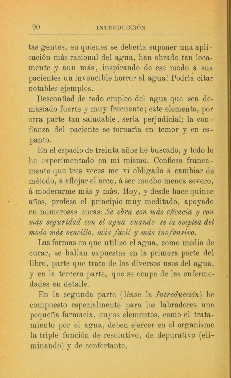 tas geutes, en quienes se deberia suponer unaapli- caciön mds racional del ag’iia, ban obrado tan loca- mente y aiin mds, inspirando de ese modo d sus pacientes un invencible horror al agua! Podria citar notables ejemplos. Desconfiad de todo empleo del agua que sea de- masiado fuerte y muy frecuente; este elemento, por otra parte tan saludable, seria perjudicial; la con- fianza del paciente se tornaria en temor y en es- panto. En el espacio de treinta anos he buscado, y todo lo be experimentado en ml mismo. Confieso franca- mente que tres veces me obligado d cambiar de mdtodo, d aflojar el arco, d ser mucbo menos severo, d moderarme mds y mds. Hoy, y desde bace quince aiios, profeso el principio muy meditado, apoyado en numerosas curas: 6'e ohra con mäs eficacia y con mäs seguridad con el agua cuando se la emplea del modo mäs sencillo, mäs fäcil y mäs inofensivo. Las formas en que utilizo el agua, como medio de curar, se hallan expuestas en la primera parte del libro, parte que trata de los diversos usos del agua, y en la tercera parte, que se ocupa de las enferme- dades en detalle. En la segunda parte (lease la Introducciön) be compuesto especialmente para los labradores una pequefia farmacia, cuyos elementos, como el trata- miento por el agua, deben ejercer en el organismo la triple funciön de resolutivo, de depurativo (eli- minando) y de confortante,