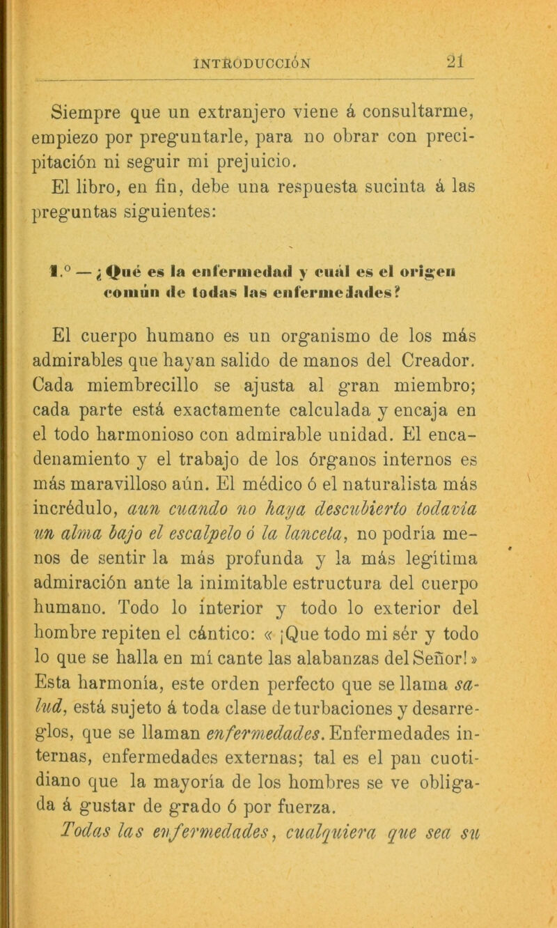 Siempre que un extranjero viene k consultarme, empiezo por preguutarle, para no obrar con preci- pitaciön ni seguir mi prejuicio. El libro, en fin, debe una respuesta sucinta ä las preguntas siguientes: 1.0 —;^iie es ia ciil'ermcdail y ciiäl es el origen eoiiiiiiii <ie todas las eiiferuiedades? El cuerpo humano es un organismo de los mds admirables que hayan salido de manos del Creador. Gada miembrecillo se ajusta al gran miembro; cada parte estä exactamente calculada y encaja en el todo barmonioso con admirable unidad. El enca- denamiento y el trabajo de los örganos internos es mäs maravilloso aün. El m^dico 6 el naturalista inäs incrädulo, aun cuando no Jiaya descuhierto todavia un alma bajo el escalpelo 6 la lanceta, no podria me- nos de sentir la mäs profunda y la mäs legitiina admiraciön ante la inimitable estructura del cuerpo humano. Todo lo interior y todo lo exterior del hombre repiten el cäntico: « jQue todo mi sär y todo lo que se halla en mi cante las alabanzas del Seiior!» Esta harmonia, este orden perfecto que se llama sa- lud, estä sujeto ä toda clase deturbaciones y desarre- glos, que se llaman enfermedades. Enfermedades in- ternas, enfermedades externas; tal es el pan cuoti- diano que la mayoria de los hombres se ve obliga- da ä gustar de grado 6 por fuerza. Todas las enfermedades, cualquiera que sea su