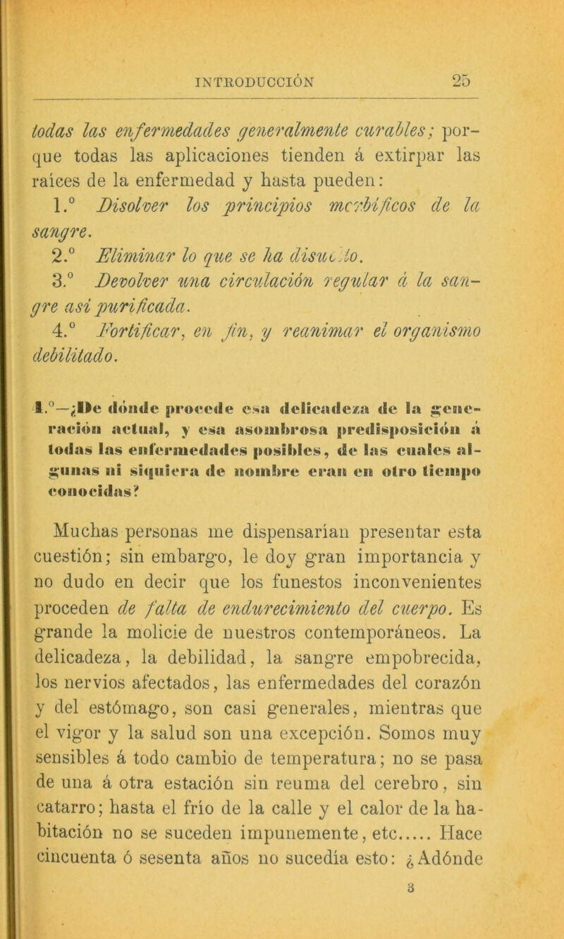 todas las enfermedades generalmente cur alles; por- que todas las aplicaciones tienden k extirpar las raices de la enfermedad y hasta pueden : 1° Disolver los principios mcrhificos de la sangre. 2. ° Eliminar lo q%ie se ha disut.io. 3. ” Devolver U7ia circulaciön regulär ci la san- gre asi purificada. 4. ° Fortificar, en Jin, y reanimar el organismo debüitado. 1.'^—(iötidc j»roctMle esa «iclieadcxa de ia j;?chc- raeiöii aetiial, y e.^a a^aiul>i*o§a |ircdi!!i|>0!»ieidii ä loda!^ las eiifenuedades posildcs, de las eiiales al- ^iiiias iii siqiiiera de noinbre eran en otro tieinpo eonoeidas? Muclias personas me dispensariaii presentar esta cuestiön; sin embargo, le doy gran importancia y no dudo en decir qiie los funestos inconvenientes proceden de falta de endurecimiento del cuerpo. Es grande la molicie de niiestros contempordneos. La delicadeza, la debilidad, la sangre empobrecida, los nervios afectados, las enfermedades del corazön y del estömago, son casi generales, mientras que el vigor y la salud son una excepciön. Somos muy sensibles k todo cambio de temperatura; no se pasa de una ä otra estaciön sin reuma del cerebro, sin catarro; hasta el frio de la calle y el calor de la ha- bitacion no se suceden impunemente, etc Hace cincuenta ö sesenta anos no sucedia esto: ^ Adönde ■6