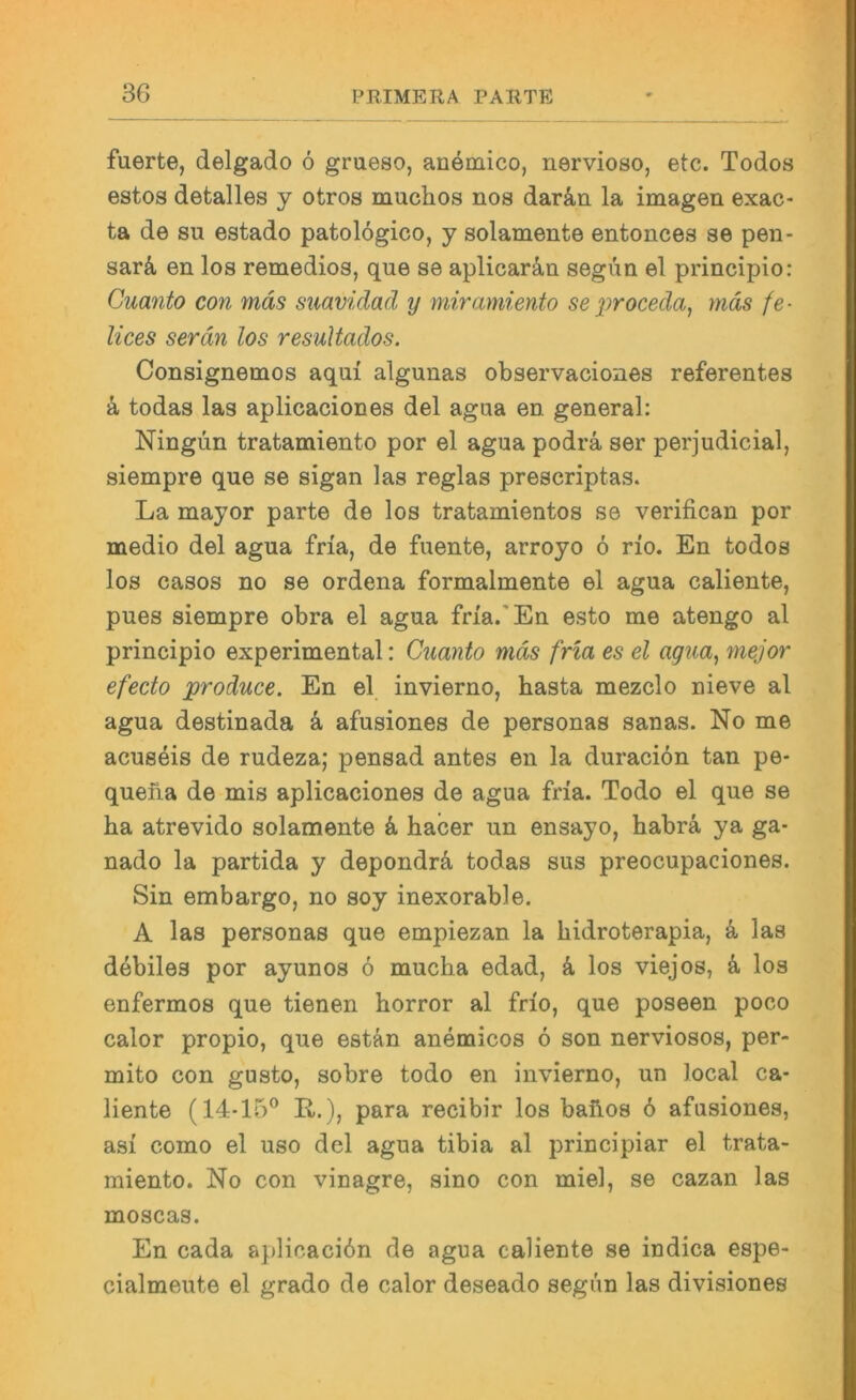 fuerte, delgado 6 grueso, anemico, nervioso, etc. Todos estos detalles y otros muclios nos darän la imagen exac- ta de SU estado patologico, y solamente entonces se peii- sarä en los remedios, que se aplicaräu segun el principio: Cuanto con mäs siiavidad y miramiento seproceda, mäs fe- lices serdn los resuUados. Consignemos aqui algunas observaciones referentes a todas las aplicaciones del agua en general: Ningün tratamiento por el agua podrä ser perjudicial, siempre que se sigan las reglas prescriptas. La mayor parte de los tratamientos se verifican por medio del agua fria, de fuente, arroyo 6 rio. En todos los casos no se ordena formalmente el agua caliente, pues siempre obra el agua fria.'En esto me atengo al principio experimental: Cuanto mäs fria es el agua^ mejor efecto produce. En el invierno, basta mezclo nieve al agua destinada ä afusiones de personas sanas. No me acus4is de rudeza; pensad antes en la duraci6n tan pe- queba de mis aplicaciones de agua fria. Todo el que se ha atrevido solamente & hacer un ensayo, habrä ya ga- nado la partida y depondrä, todas sus preocupaciones. Sin embargo, no soy inexorable. A las personas que empiezan la hidroterapia, k las debiles por ayunos 6 mucha edad, k los viejos, k los enfermos que tienen horror al frio, que poseen poco calor propio, que estän anemicos 6 son nerviosos, per- mito con gusto, sobre todo en invierno, un local ca- liente (14-15® R.), para recibir los bafios 6 afusiones, asi como el uso del agua tibia al principiar el trata- miento. No con vinagre, sino con miel, se cazan las moscas. En cada aplicaci6n de agua caliente se indica espe- cialmeute el grado de calor deseado segim las divisiones