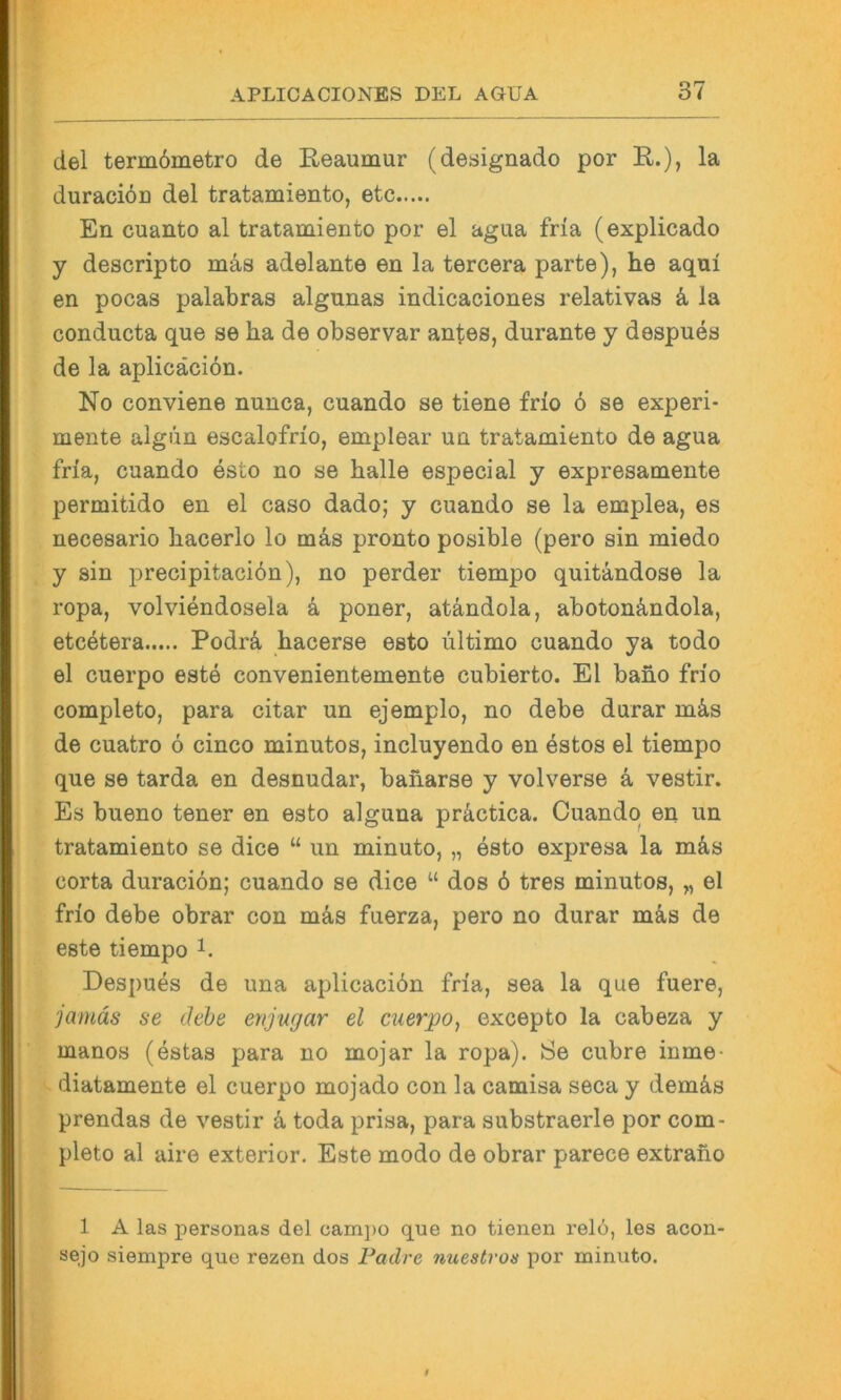 del term6metro de Reaumur (designado por R.), la duraciön del tratamiento, etc En cuanto al tratamiento por el agua fria (explicado y descripto mäs adelante en la tercera parte), he aqni en pocas palabras algunas indicaciones relativas k la conducta que se ha de observar antes, durante y despues de la aplicäciön. No conviene nunca, cuando se tiene frio 6 se experi- mente algiin escalofrio, emplear un tratamiento de agua fria, cuando esto no se halle especial y expresamente permitido en el caso dado; y cuando se la emplea, es necesario hacerlo lo mäs pronto posible (pero sin miedo y sin j)recipitaci6n), no perder tiempo quitändose la ropa, volviendosela ä poner, atändola, abotonändola, etcetera Podrä hacerse esto ultimo cuando ya todo el cuerpo este convenientemente cubierto. El baho frio completo, para citar un ejemplo, no debe durar mäs de cuatro ö cinco minutos, incluyendo en estos el tiempo que se tarda en desnudar, baharse y volverse ä vestir. Es bueno tener en esto aiguna präctica. Cuando en un tratamiento se dice “ un minuto, „ esto expresa la mäs corta duraciön; cuando se dice “ dos 6 tres minutos, „ el frio debe obrar con mäs fuerza, pero no durar mäs de este tiempo Despues de una aplicaciön fria, sea la que fuere, jamäs se äebe enjugar el cuerpo, excepto la cabeza y manos (estas para no mojar la ropa). Se cubre inme- diatamente el cuerpo mojado con la camisa seca y demäs prendas de vestir ä toda prisa, para substraerle por com- pleto al aire exterior. Este modo de obrar parece extrano 1 A las personas del eam])o que no tienen relo, les acon sejo siempre que rezen dos Padre nuestros por minuto.