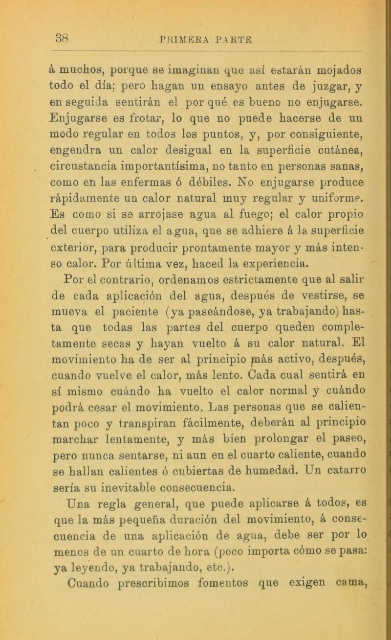 ä muchoa, porque se imaginau que asi e,staräu mojados todo el dia; pero hagan un ensayo antes de juzgar, y en seguida sentirän el por que es bueno no enjugarse. Enjugarse es frotar, lo que no puede hacerse de uu modo regulär en todos los puntos, y, por consiguiente, engendra un calor desigual en la superficie cutänea, circustancia importantisima, no tanto en personas sanas, como en las enfermas 6 debiles. No enjugarse produce räpidamente un calor natural muy regulär y uniforme. Es como si so arrojase agua al fuego; el calor propio del cuerpo utiliza el agua, que se adhiere k la superficie cxterior, para producir prontamente mayor y m^is inten- 80 calor. Por ultima vez, haced la experiencia. Por el contrario, ordenamos estrictamente que al salir de cada aplicacion del agua, despues de vestirse, se mueva el paciente (ya paseA,ndose, ya trabajando) bas- ta que todas las partes del cuerpo queden comple- tamente secas y hayan vuelto k su calor natural. El movimiento ha de ser al principio päs activo, despu4s, cuando vueWe el calor, mä,s lento. Cada cual sentirä, en si mismo cu4ndo ha vuelto el calor normal y cuändo podrä, cesar el movimiento. Las personas que se calien- tan poco y transpiran fä.cilmente, deberän al principio marchar lentamente, y mä.s bien proiongar el paseo, pero nunca sentarse, ni aun en el cuarto caliente, cuando se hall an calientes 6 cubiertas de humedad. Un catarro seria su inevitable consecuencia. Una regia general, que puede aplicarse k todos, es que la mäs pequena duraciön del movimiento, k conse- cuencia de una aplicaciön de agua, debe ser por lo menos de un cuarto de hora (poco importa c6mo se pasa: ya leyendo, ya traba-jando, etc.). Cuando prescribimos fomentos que exigen cama,