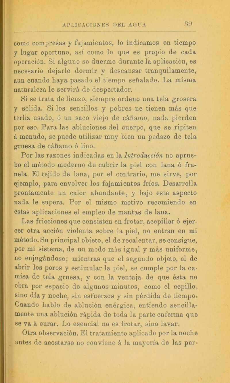 80 {- como compresas y fajamientos, lo indicamos en tiempo y lugar oportuno, asi como lo qua es propio de cada * operaciön. Si alguno se duerme durante la aplicaciön, es I necesario dejarle dormir y descansar tranquilamente, » aim cuando haya pasado el tiempo senalado. La misma ‘(i naturaleza le servirä de despertador, \ Si se trata de lienzo, siempre ordeno una tela grosera y sölida. Si los sencillos y pobres ne tienen mäs que ' terliz usado, 6 un saco viejo de cänamo, nada pierden V i' por eso. Para las abluciones del cuerpo, que se ripiten ^ • • • i k menudo, sepuede utilizar muy bien un pedazo de tela I gruesa de cänamo 6 lino. Por las razones indicadas en la Introducciön no aprue- ^ bo el metodo moderne de cubrir la piel con lana 6 fra- I nela, El tejido de lana, por el contrario, me sirve, por f ejemplo, para envolver los fajamientos frios. Desarrolla ‘ prontamente un calor abundante, y bajo este aspecto E nada le supera. Por el mismo motivo recomiendo en ^ estas aplicaciones el empleo de mantas de lana. •| Las fricciones que consisten en frotar, acepiilar 6 ejer- I cer otra acciön violenta sobre la piel, no entran en mi I metodo. Su principal objeto, el de recalentar, seconsigue, j por mi sistema, de uu modo mäs igual y m&s uniforme, no enjugändose; mientras que el segundo objeto, el de abrir los poros y estimular la piel, se cumple por la ca- misa de tela gruesa, y con la ventaja de que esta no > obra por espacio de algunos minutos, como el cepillo, siuo diay noche, sin esfuerzos y sin perdida de tiempo. Cuando liablo de abluciön enörgica, entiendo sencilla- mente una ablucibn räpida de toda la parte enferma que se va a curar. Lo esencial no es frotar, sino lavar. Otra observaciön. El tratamiento aplicado por la noche antes de acostarse no conviene ä la mayoria de las per-