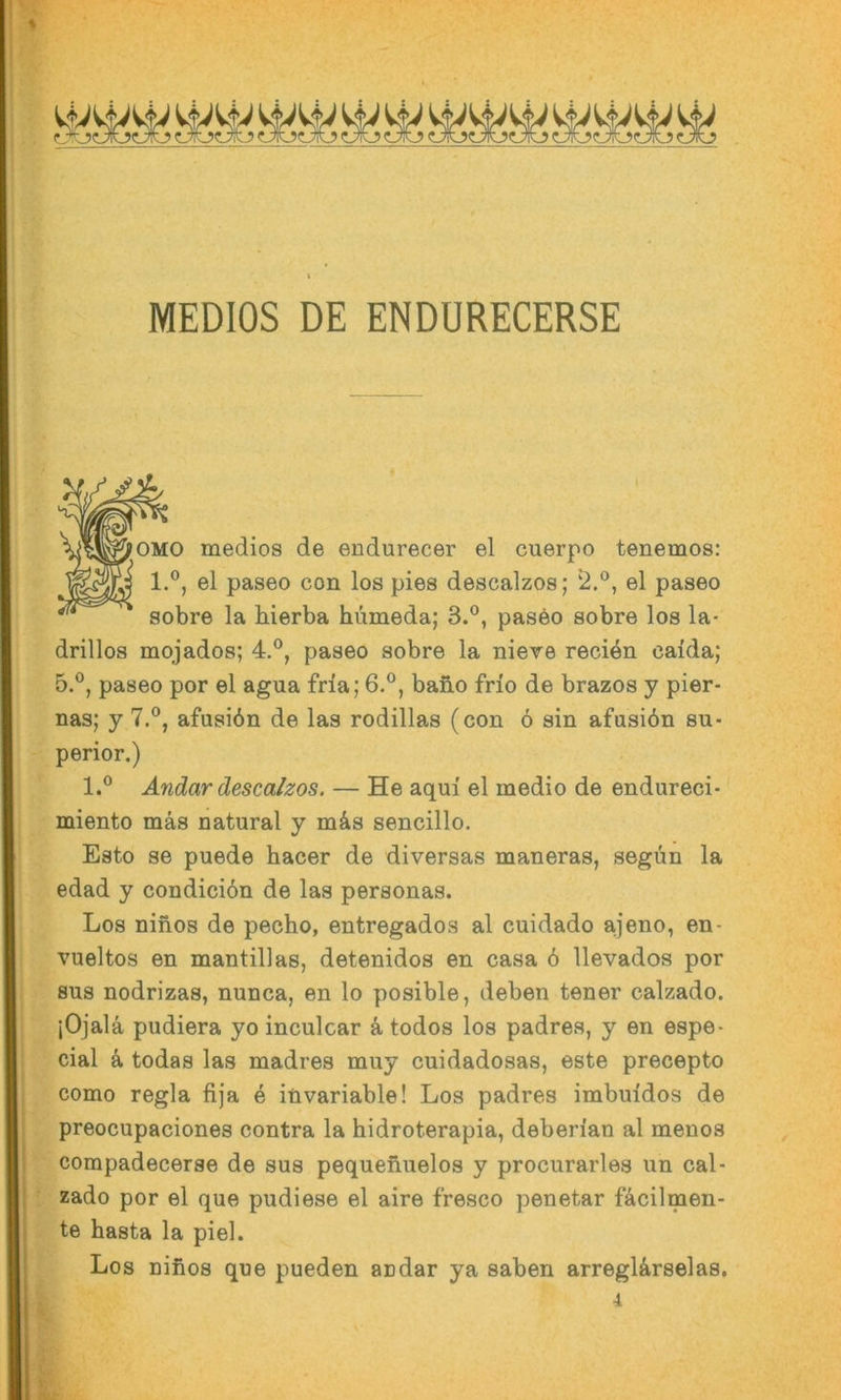 MEDIOS DE ENDURECERSE medios de endurecer el cuerpo tenemos: 1.®, el paseo con los pies descalzos; el paseo sobre la bierba humeda; 3.®, paseo sobre los la- drillos mqjados; 4.®, paseo sobre la niere recien caida; 5.®, paseo por el agua fria; 6.®, bafio frio de brazos y pier- nas; y 7.®, afusiön de las rodillas (con ö sin afasibn Su- perior.) 1.® Andar descalzos. — He aqui el medio de endureci- miento mäs natural y mäs sencillo. Esto se puede hacer de diversas maneras, segün la edad y condicidn de las personas. Los ninos de pecho, entregados al cuidado ajeno, en- vueltos en mantillas, detenidos en casa 6 llevados por BUS nodrizas, nunca, en lo posible, deben tener calzado. jOjala pudiera yo inculcar k todos los padres, y en espe- cial k todas las madres muy cuidadosas, este precepto como regia fija e invariable! Los padres imbuidos de preocupaciones contra la hidroterapia, deben'an al menos compadecerse de sus pequenuelos y procurarles un cal- zado por el que pudiese el aire fresco penetar fäcilmen- te basta la piel. Los niiios que pueden au dar ya saben arregUrselas, 4