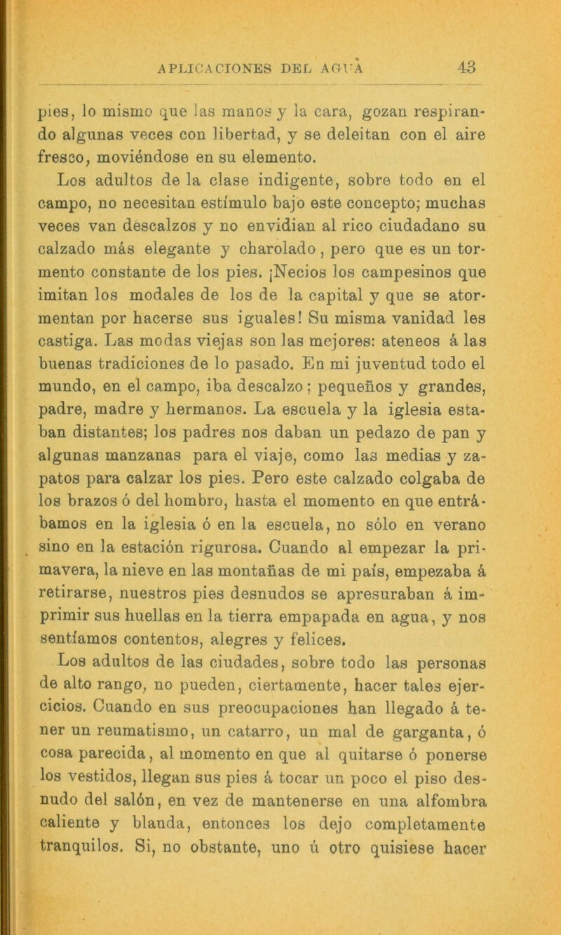 pies, lo misino que las raanos y la cara, gozan respiran- do algunas veces con libertad, y se deleitan con el aire fresso, moviendose en su elemento. Los adultos de la clase indigente, sobre todo en el campo, no necesitan estimulo bajo este conceptoj muchas veces van descalzos y no envidian al rico ciudadano su calzado mäs elegante y cbarolado, pero que es un tor- mento constante de los pies. jNecios los campesinos que imitan los modales de los de la Capital y que se ator- mentan por hacerse sus iguales! Su misma vanidad les castiga. Las modas viejas son las mejores: ateneos ä las buenas tradiciones de lo pasado. En mi juventud todo el mundo, en el campo, iba descalzo; pequenos y grandes, padre, madre y hermanos. La escuela y la iglesia esta- ban distantes; los padres nos daban un pedazo de pan y algunas manzanas para el viaje, como las medias y za- patos para calzar los pies. Pero este calzado colgaba de los brazos ö del hombro, basta el momento en que enträ- bamos en la iglesia 6 en la escuela, no solo en verano sino en la estaciön rigurosa. Cuando al empezar la pri- mavera, la nieve en las montanas de mi pais, empezaba ä retirarse, nuestros pies desnudos se apresuraban a im- primir sus huellas en la tierra empapada en agua, y nos sentiamos contentos, alegres y felices. Los adultos de las ciudades, sobre todo las personas de alto rango, no pueden, ciertamente, hacer tales ejer- cicios. Cuando en sus preocupaciones han llegado ä te- uer un reumatismo, un catarro, un mal de garganta, ö cosa parecida, al momento en que al quitarse 6 ponerse los vestidos, llegan sus pies ä, tocar un poco el piso des- nudo del sal6n, en vez de mantenerse en una alfombra caliente y blanda, entonces los dejo completaraente tranquilos. Si, no obstante, uno u otro quisiese hacer