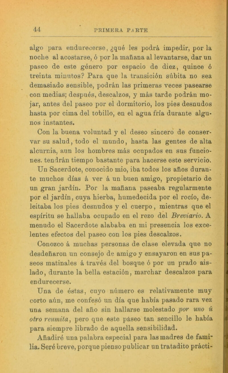 algo para endurecerse, les podrä. impedir, por la nocbe al acostarse, ö por la manana al levantarse, dar un paseo de este geaero por espacio de diez, quince 6 treinta minutos? Para que la transiciön subita no sea demasiado sensible, podrän las primeras veces pasearse ^ con medias; despues, descalzos, y mäs tarde podrän mo- jar, antes del paseo por el dormitorio, los pies desnudos basta por cima del tobillo, en el agua fria durante algu- nos instantes. Con la buena voluntad y el deseo sincerd de conser- var SU salud, todo el mundo, basta las gentes de alta alcurnia, aun los bombres mäs ocupados en sus funcio- nes. tendrän tiempo bastante para bacerse este servicio. Un Sacerdote, conocido mio, iba todos los anos duran- te mucbos dias ä ver ä un buen amigo, propietario de un gran jardin. Por la manana paseaba regularmente por el jardin, cuya bierba, bumedecida por el rocio, de- leitaba los pies desnudos y el cuerpo, mientras que el espiritu se ballaba ocupado en el rezo del Breviario. A menudo el Sacerdote alababa en mi presencia los exce- lentes efectos del paseo con los pies descalzos. Conozco k mucbas personas de clase elevada que no desdenaron un consejo de amigo y ensayaron en sus pa- seos matinales k trav4s del bosque 6 por un prado ais- lado, durante la bella estaciön, marcbar descalzos para endurecerse. Una de estas, cuyo nümero es relativamente muy corto aün, me confesö un dia que habia pasado rara vez una semana del ano sin ballarse molestado por uno ü otroreumita, pero que este päseo tan sencillo le habia para siempre librado de aquella sensibilidad. Abadire una palabra especial para lasmadres de fami lia. Seräbreve, porquepiensopublicar un tratadito präcti-