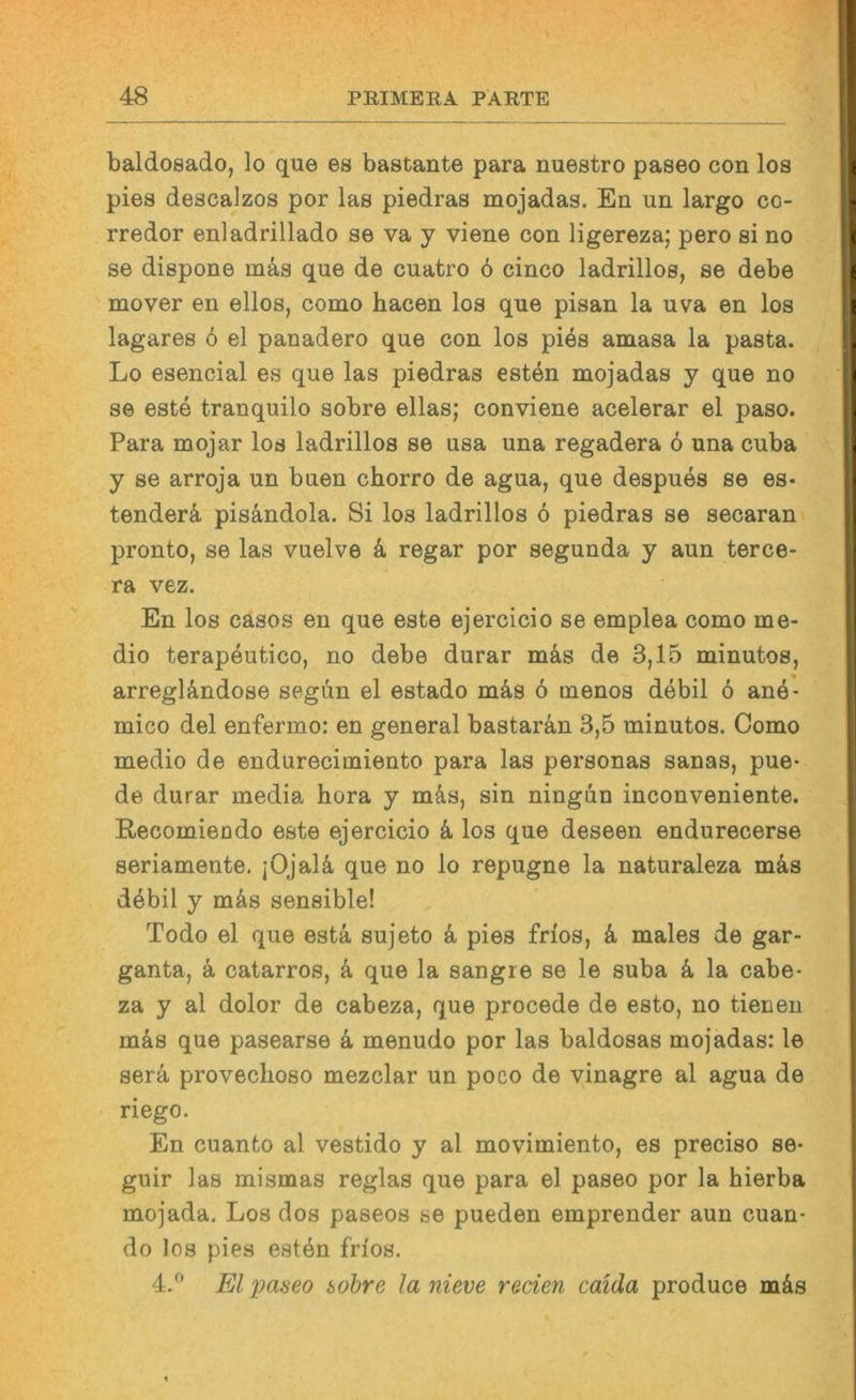baldosado, lo que es bastante para nuestro paseo con los pies descajzos por las piedras mojadas. En un largo co- rredor enladrillado se va y viene con ligereza; pero si no se dispone mä,s que de cuatro ö cinco ladrillos, se debe mover en ellos, como hacen los que pisan la uva en los lagares 6 el panadero que con los pi6s amasa la pasta. Lo esencial es que las piedras esten mojadas y que no se este tranquilo sobre ellas; conviene acelerar el paso. Para mojar los ladrillos se usa una regadera 6 una cuba y se arroja un buen chorro de agua, que despues se es- tenderä, pisandola. Si los ladrillos ö piedras se secaran pronto, se las vuelve 4 regar por segunda y aun terce- ra vez. En los casos en que este ejercicio se emplea como me- dio terapeutico, no debe durar m4s de 3,15 minutos, arregl4ndose segün el estado m4s ö menos debil ö anö- mico del enfermo: en general bastaran 3,5 minutos. Como medio de endurecimiento para las personas sanas, pue* de durar media hora y m4s, sin ningun inconveniente. Recomieodo este ejercicio 4 los que deseen endurecerse seriamente. jOJal4 que no lo repugne la naturaleza m4s d4bil y m4s sensible! Todo el que est4 sujeto 4 pies frios, 4 males de gar- ganta, 4 catarros, 4 que la sangre se le suba 4 la cabe- za y al dolor de cabeza, que procede de esto, no tienen m4s que pasearse 4 menudo por las baldosas mojadas: le ser4 provechoso mezclar un poco de vinagre al agua de riego. En cuanto al vestido y al movimiento, es preciso se- guir las mismas reglas que para el paseo por la hierba mojada, Los dos paseos se pueden emprender aun cuan- do los pies esten frios. 4,^ El paseo sobre la nieve reden caida produce m4s